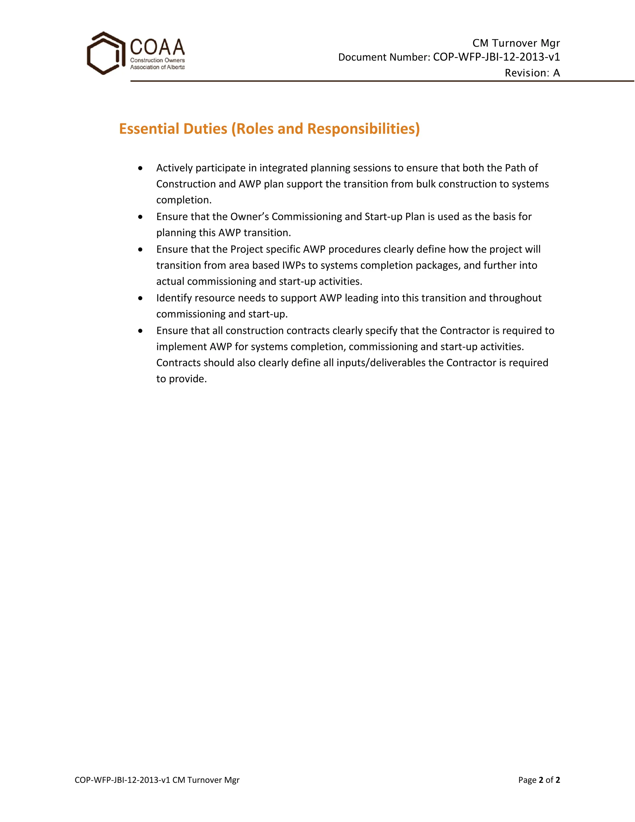 CM Turnover Mgr
Document Number: COP-WFP-JBI-12-2013-v1
Revision: A
COP-WFP-JBI-12-2013-v1 CM Turnover Mgr Page 2 of 2
Essential Duties (Roles and Responsibilities)
• Actively participate in integrated planning sessions to ensure that both the Path of
Construction and AWP plan support the transition from bulk construction to systems
completion.
• Ensure that the Owner’s Commissioning and Start-up Plan is used as the basis for
planning this AWP transition.
• Ensure that the Project specific AWP procedures clearly define how the project will
transition from area based IWPs to systems completion packages, and further into
actual commissioning and start-up activities.
• Identify resource needs to support AWP leading into this transition and throughout
commissioning and start-up.
• Ensure that all construction contracts clearly specify that the Contractor is required to
implement AWP for systems completion, commissioning and start-up activities.
Contracts should also clearly define all inputs/deliverables the Contractor is required
to provide.
 