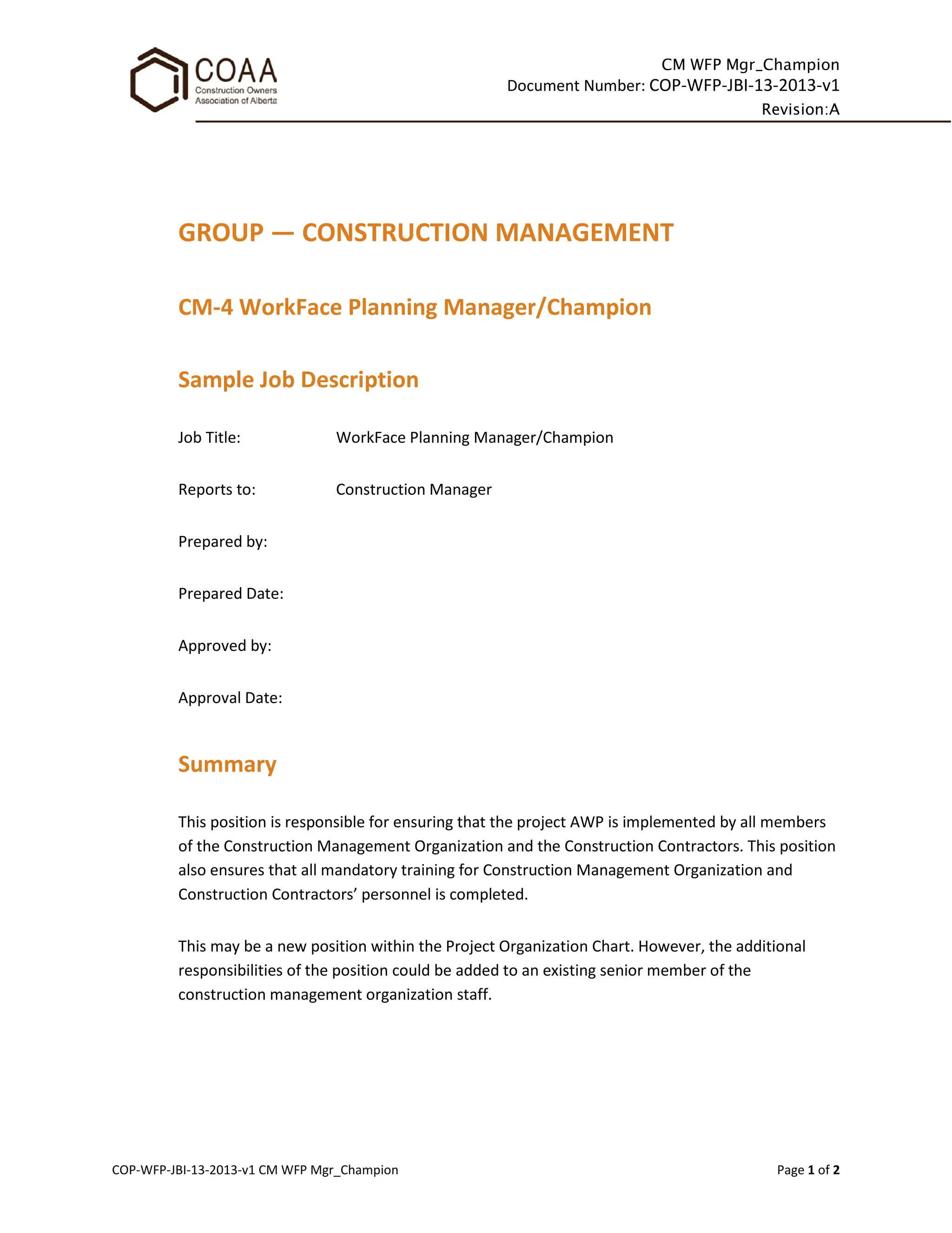 CM WFP Mgr_Champion
Document Number: COP-WFP-JBI-13-2013-v1
Revision:A
COP-WFP-JBI-13-2013-v1 CM WFP Mgr_Champion Page 1 of 2
GROUP — CONSTRUCTION MANAGEMENT
CM-4 WorkFace Planning Manager/Champion
Sample Job Description
Job Title: WorkFace Planning Manager/Champion
Reports to: Construction Manager
Prepared by:
Prepared Date:
Approved by:
Approval Date:
Summary
This position is responsible for ensuring that the project AWP is implemented by all members
of the Construction Management Organization and the Construction Contractors. This position
also ensures that all mandatory training for Construction Management Organization and
Construction Contractors’ personnel is completed.
This may be a new position within the Project Organization Chart. However, the additional
responsibilities of the position could be added to an existing senior member of the
construction management organization staff.
 