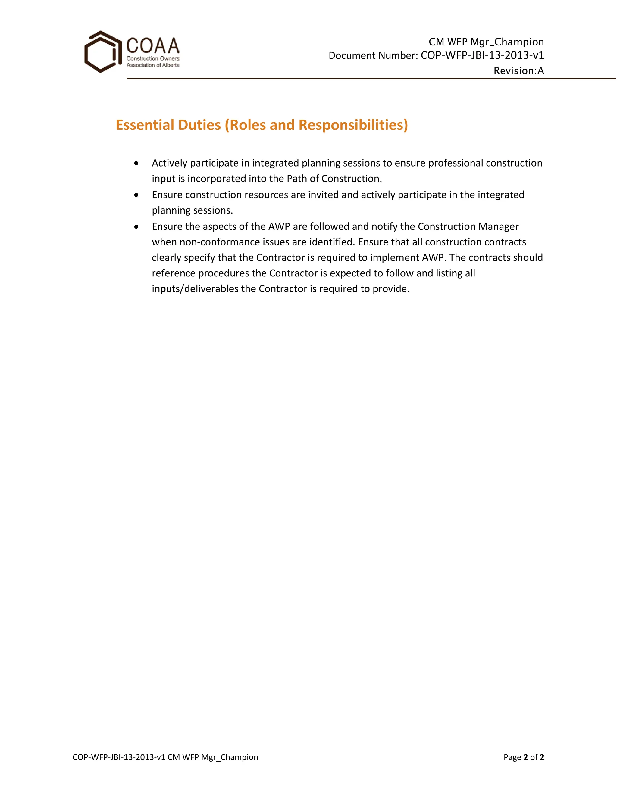 CM WFP Mgr_Champion
Document Number: COP-WFP-JBI-13-2013-v1
Revision:A
COP-WFP-JBI-13-2013-v1 CM WFP Mgr_Champion Page 2 of 2
Essential Duties (Roles and Responsibilities)
• Actively participate in integrated planning sessions to ensure professional construction
input is incorporated into the Path of Construction.
• Ensure construction resources are invited and actively participate in the integrated
planning sessions.
• Ensure the aspects of the AWP are followed and notify the Construction Manager
when non-conformance issues are identified. Ensure that all construction contracts
clearly specify that the Contractor is required to implement AWP. The contracts should
reference procedures the Contractor is expected to follow and listing all
inputs/deliverables the Contractor is required to provide.
 