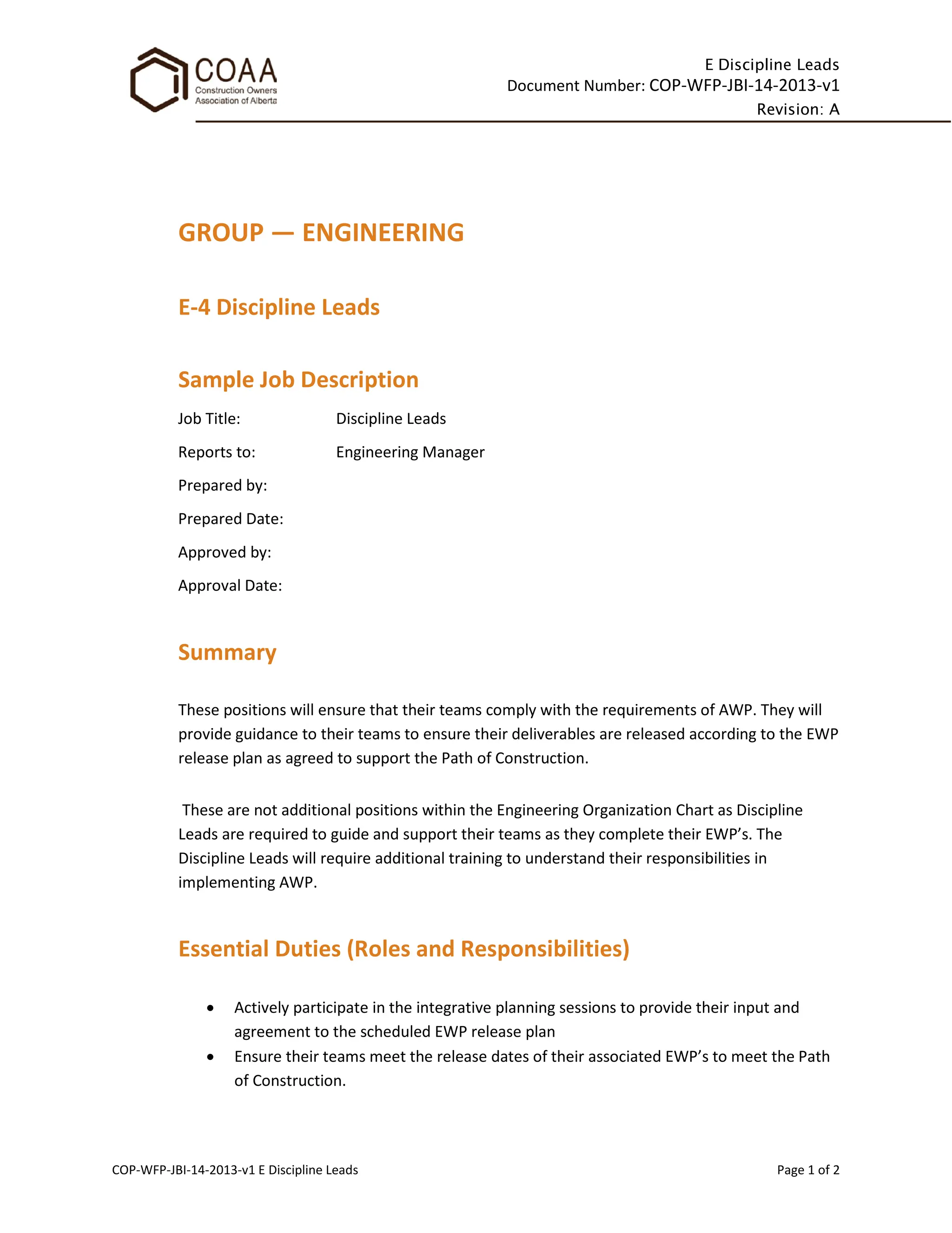 E Discipline Leads
Document Number: COP-WFP-JBI-14-2013-v1
Revision: A
COP-WFP-JBI-14-2013-v1 E Discipline Leads Page 1 of 2
GROUP — ENGINEERING
E-4 Discipline Leads
Sample Job Description
Job Title: Discipline Leads
Reports to: Engineering Manager
Prepared by:
Prepared Date:
Approved by:
Approval Date:
Summary
These positions will ensure that their teams comply with the requirements of AWP. They will
provide guidance to their teams to ensure their deliverables are released according to the EWP
release plan as agreed to support the Path of Construction.
These are not additional positions within the Engineering Organization Chart as Discipline
Leads are required to guide and support their teams as they complete their EWP’s. The
Discipline Leads will require additional training to understand their responsibilities in
implementing AWP.
Essential Duties (Roles and Responsibilities)
• Actively participate in the integrative planning sessions to provide their input and
agreement to the scheduled EWP release plan
• Ensure their teams meet the release dates of their associated EWP’s to meet the Path
of Construction.
 