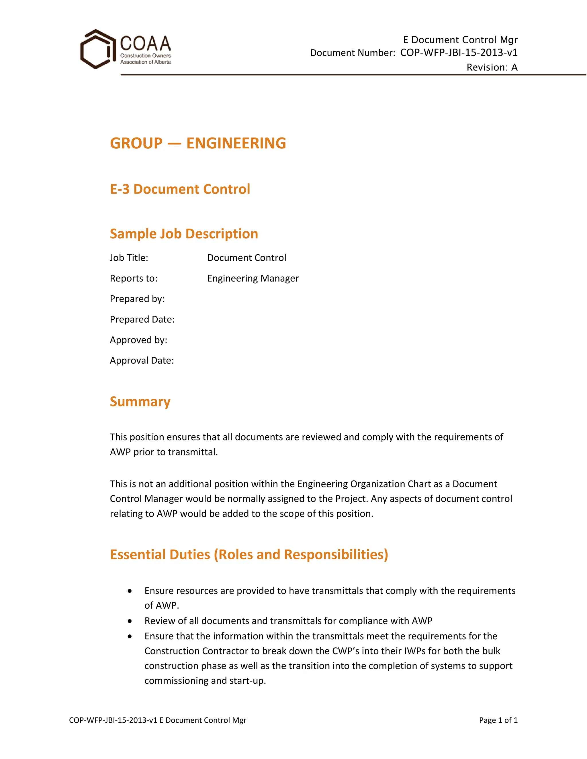 E Document Control Mgr
Document Number: COP-WFP-JBI-15-2013-v1
Revision: A
COP-WFP-JBI-15-2013-v1 E Document Control Mgr Page 1 of 1
GROUP — ENGINEERING
E-3 Document Control
Sample Job Description
Job Title: Document Control
Reports to: Engineering Manager
Prepared by:
Prepared Date:
Approved by:
Approval Date:
Summary
This position ensures that all documents are reviewed and comply with the requirements of
AWP prior to transmittal.
This is not an additional position within the Engineering Organization Chart as a Document
Control Manager would be normally assigned to the Project. Any aspects of document control
relating to AWP would be added to the scope of this position.
Essential Duties (Roles and Responsibilities)
• Ensure resources are provided to have transmittals that comply with the requirements
of AWP.
• Review of all documents and transmittals for compliance with AWP
• Ensure that the information within the transmittals meet the requirements for the
Construction Contractor to break down the CWP’s into their IWPs for both the bulk
construction phase as well as the transition into the completion of systems to support
commissioning and start-up.
 