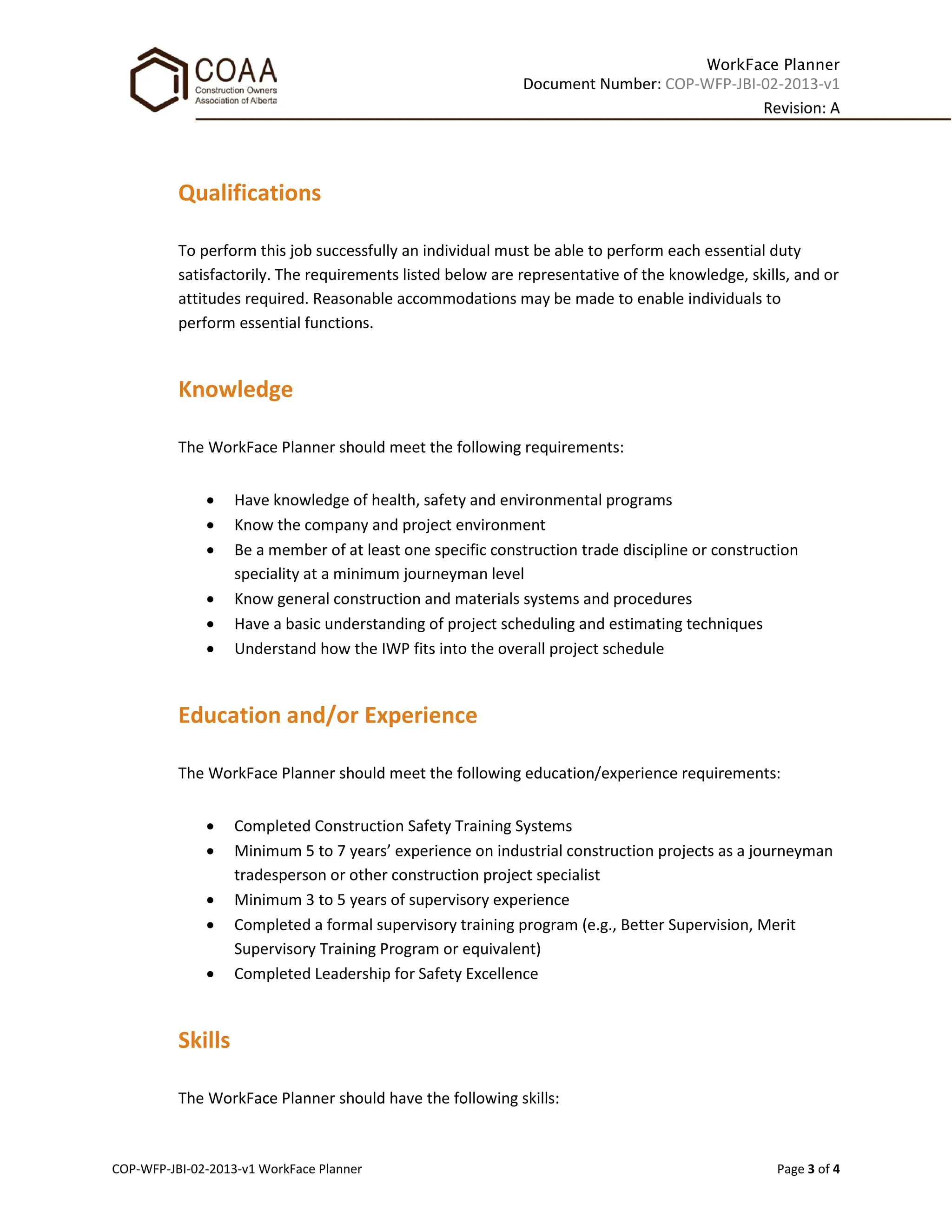 WorkFace Planner
Document Number: COP-WFP-JBI-02-2013-v1
Revision: A
COP-WFP-JBI-02-2013-v1 WorkFace Planner Page 3 of 4
Qualifications
To perform this job successfully an individual must be able to perform each essential duty
satisfactorily. The requirements listed below are representative of the knowledge, skills, and or
attitudes required. Reasonable accommodations may be made to enable individuals to
perform essential functions.
Knowledge
The WorkFace Planner should meet the following requirements:
• Have knowledge of health, safety and environmental programs
• Know the company and project environment
• Be a member of at least one specific construction trade discipline or construction
speciality at a minimum journeyman level
• Know general construction and materials systems and procedures
• Have a basic understanding of project scheduling and estimating techniques
• Understand how the IWP fits into the overall project schedule
Education and/or Experience
The WorkFace Planner should meet the following education/experience requirements:
• Completed Construction Safety Training Systems
• Minimum 5 to 7 years’ experience on industrial construction projects as a journeyman
tradesperson or other construction project specialist
• Minimum 3 to 5 years of supervisory experience
• Completed a formal supervisory training program (e.g., Better Supervision, Merit
Supervisory Training Program or equivalent)
• Completed Leadership for Safety Excellence
Skills
The WorkFace Planner should have the following skills:
 
