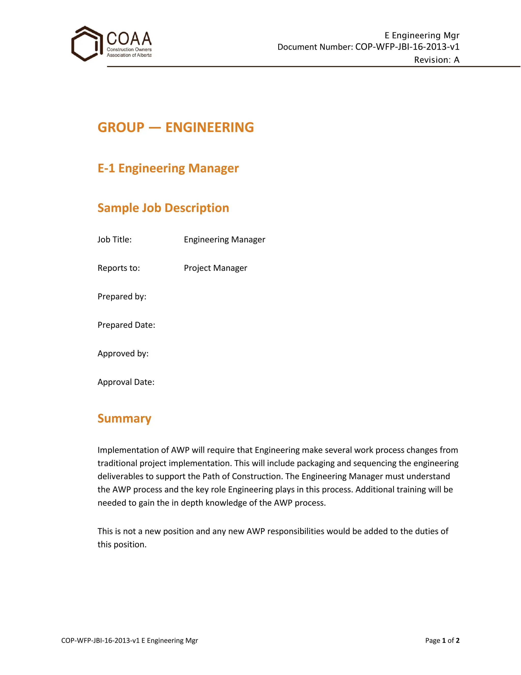 E Engineering Mgr
Document Number: COP-WFP-JBI-16-2013-v1
Revision: A
COP-WFP-JBI-16-2013-v1 E Engineering Mgr Page 1 of 2
GROUP — ENGINEERING
E-1 Engineering Manager
Sample Job Description
Job Title: Engineering Manager
Reports to: Project Manager
Prepared by:
Prepared Date:
Approved by:
Approval Date:
Summary
Implementation of AWP will require that Engineering make several work process changes from
traditional project implementation. This will include packaging and sequencing the engineering
deliverables to support the Path of Construction. The Engineering Manager must understand
the AWP process and the key role Engineering plays in this process. Additional training will be
needed to gain the in depth knowledge of the AWP process.
This is not a new position and any new AWP responsibilities would be added to the duties of
this position.
 