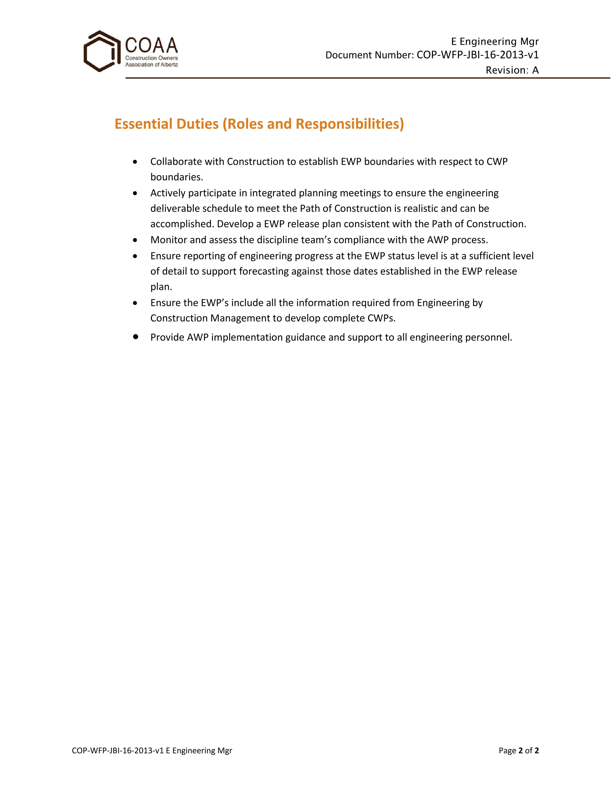 E Engineering Mgr
Document Number: COP-WFP-JBI-16-2013-v1
Revision: A
COP-WFP-JBI-16-2013-v1 E Engineering Mgr Page 2 of 2
Essential Duties (Roles and Responsibilities)
• Collaborate with Construction to establish EWP boundaries with respect to CWP
boundaries.
• Actively participate in integrated planning meetings to ensure the engineering
deliverable schedule to meet the Path of Construction is realistic and can be
accomplished. Develop a EWP release plan consistent with the Path of Construction.
• Monitor and assess the discipline team’s compliance with the AWP process.
• Ensure reporting of engineering progress at the EWP status level is at a sufficient level
of detail to support forecasting against those dates established in the EWP release
plan.
• Ensure the EWP’s include all the information required from Engineering by
Construction Management to develop complete CWPs.
• Provide AWP implementation guidance and support to all engineering personnel.
 