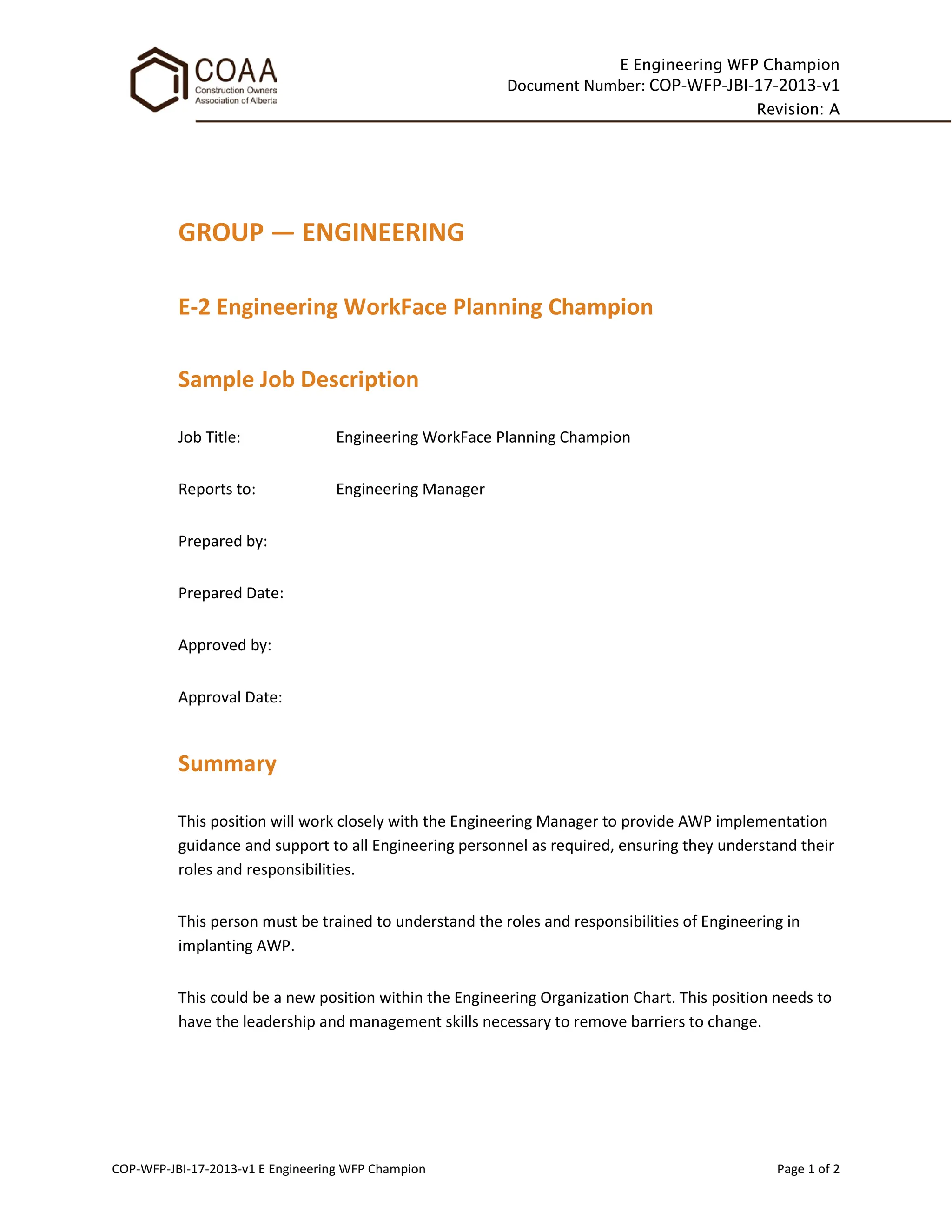 E Engineering WFP Champion
Document Number: COP-WFP-JBI-17-2013-v1
Revision: A
COP-WFP-JBI-17-2013-v1 E Engineering WFP Champion Page 1 of 2
GROUP — ENGINEERING
E-2 Engineering WorkFace Planning Champion
Sample Job Description
Job Title: Engineering WorkFace Planning Champion
Reports to: Engineering Manager
Prepared by:
Prepared Date:
Approved by:
Approval Date:
Summary
This position will work closely with the Engineering Manager to provide AWP implementation
guidance and support to all Engineering personnel as required, ensuring they understand their
roles and responsibilities.
This person must be trained to understand the roles and responsibilities of Engineering in
implanting AWP.
This could be a new position within the Engineering Organization Chart. This position needs to
have the leadership and management skills necessary to remove barriers to change.
 