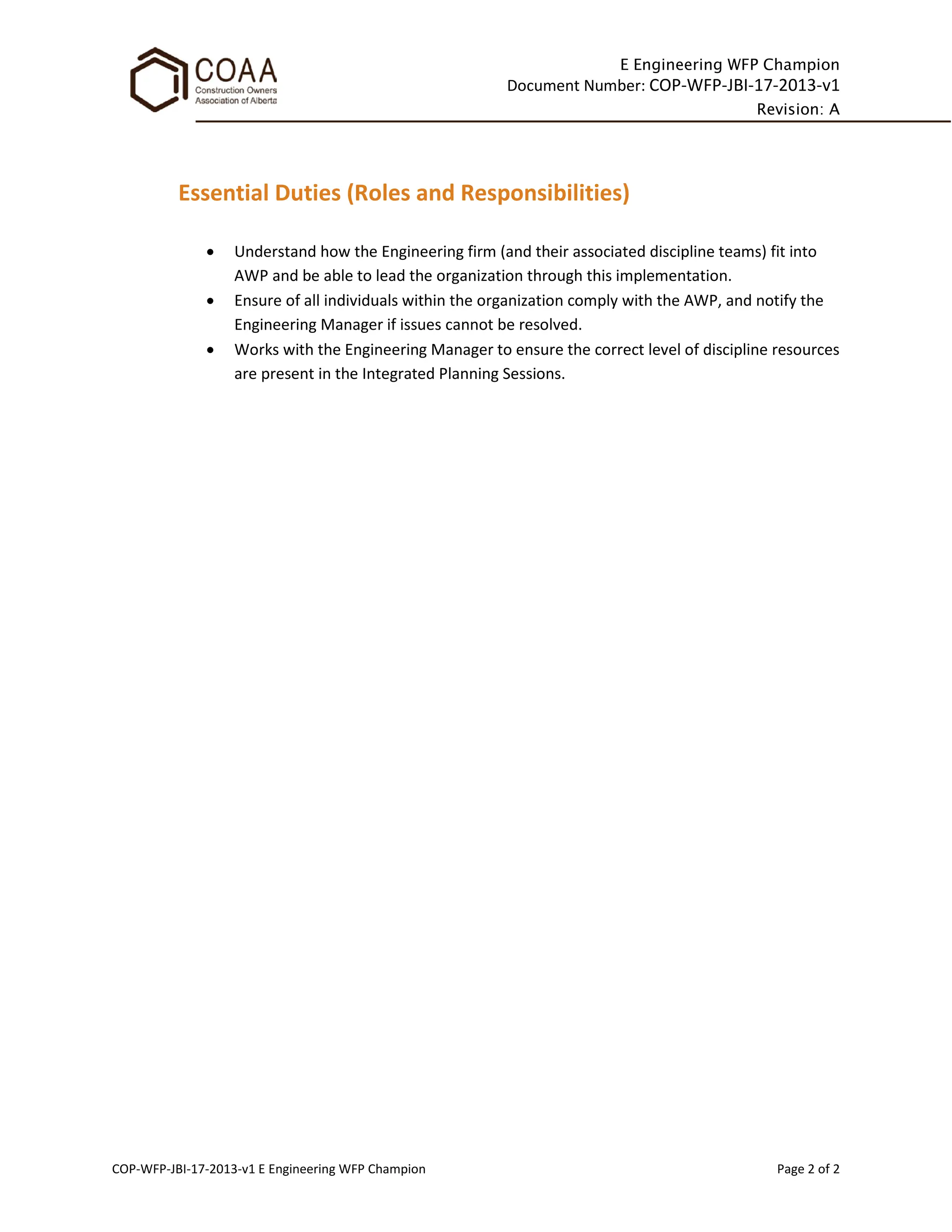 E Engineering WFP Champion
Document Number: COP-WFP-JBI-17-2013-v1
Revision: A
COP-WFP-JBI-17-2013-v1 E Engineering WFP Champion Page 2 of 2
Essential Duties (Roles and Responsibilities)
• Understand how the Engineering firm (and their associated discipline teams) fit into
AWP and be able to lead the organization through this implementation.
• Ensure of all individuals within the organization comply with the AWP, and notify the
Engineering Manager if issues cannot be resolved.
• Works with the Engineering Manager to ensure the correct level of discipline resources
are present in the Integrated Planning Sessions.
 