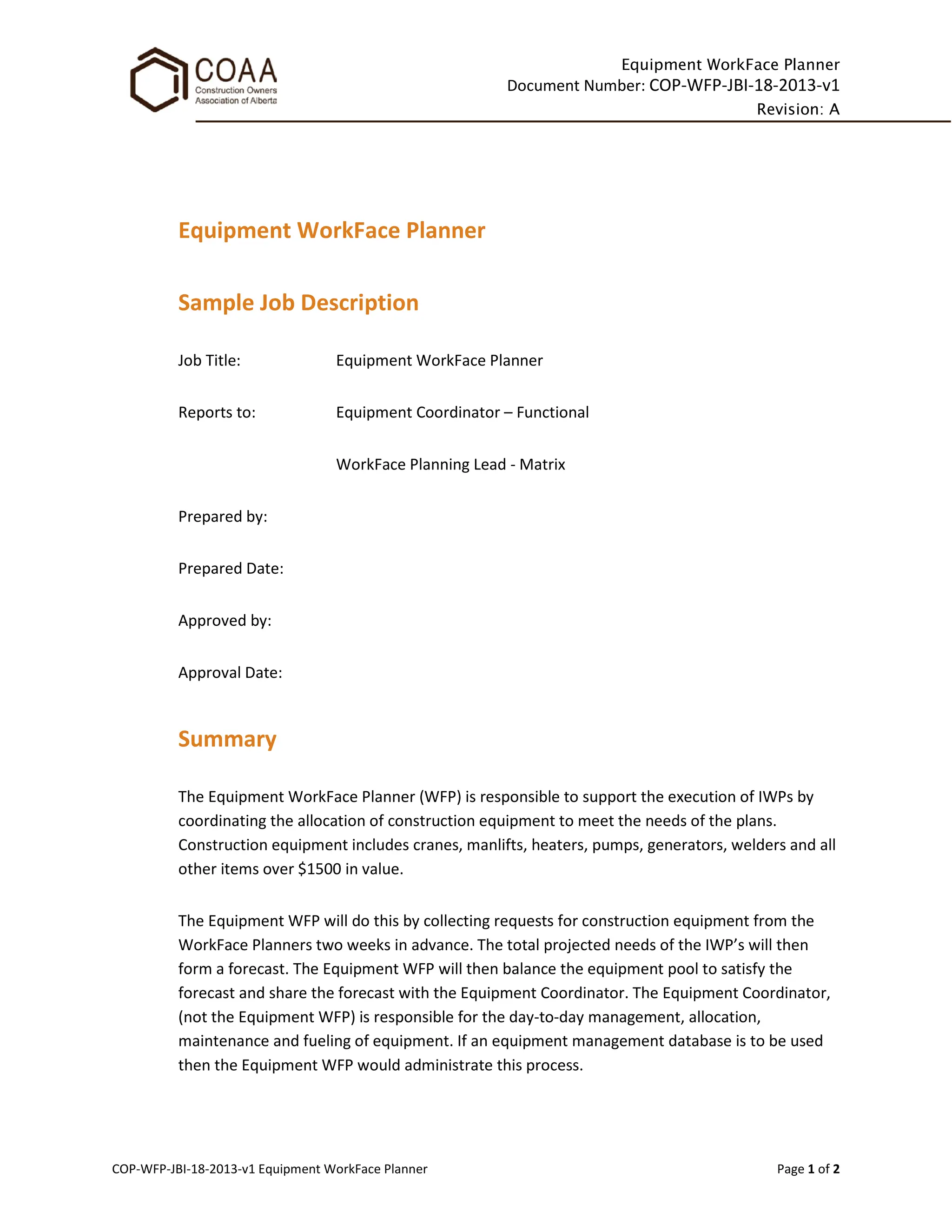 Equipment WorkFace Planner
Document Number: COP-WFP-JBI-18-2013-v1
Revision: A
COP-WFP-JBI-18-2013-v1 Equipment WorkFace Planner Page 1 of 2
Equipment WorkFace Planner
Sample Job Description
Job Title: Equipment WorkFace Planner
Reports to: Equipment Coordinator – Functional
WorkFace Planning Lead - Matrix
Prepared by:
Prepared Date:
Approved by:
Approval Date:
Summary
The Equipment WorkFace Planner (WFP) is responsible to support the execution of IWPs by
coordinating the allocation of construction equipment to meet the needs of the plans.
Construction equipment includes cranes, manlifts, heaters, pumps, generators, welders and all
other items over $1500 in value.
The Equipment WFP will do this by collecting requests for construction equipment from the
WorkFace Planners two weeks in advance. The total projected needs of the IWP’s will then
form a forecast. The Equipment WFP will then balance the equipment pool to satisfy the
forecast and share the forecast with the Equipment Coordinator. The Equipment Coordinator,
(not the Equipment WFP) is responsible for the day-to-day management, allocation,
maintenance and fueling of equipment. If an equipment management database is to be used
then the Equipment WFP would administrate this process.
 