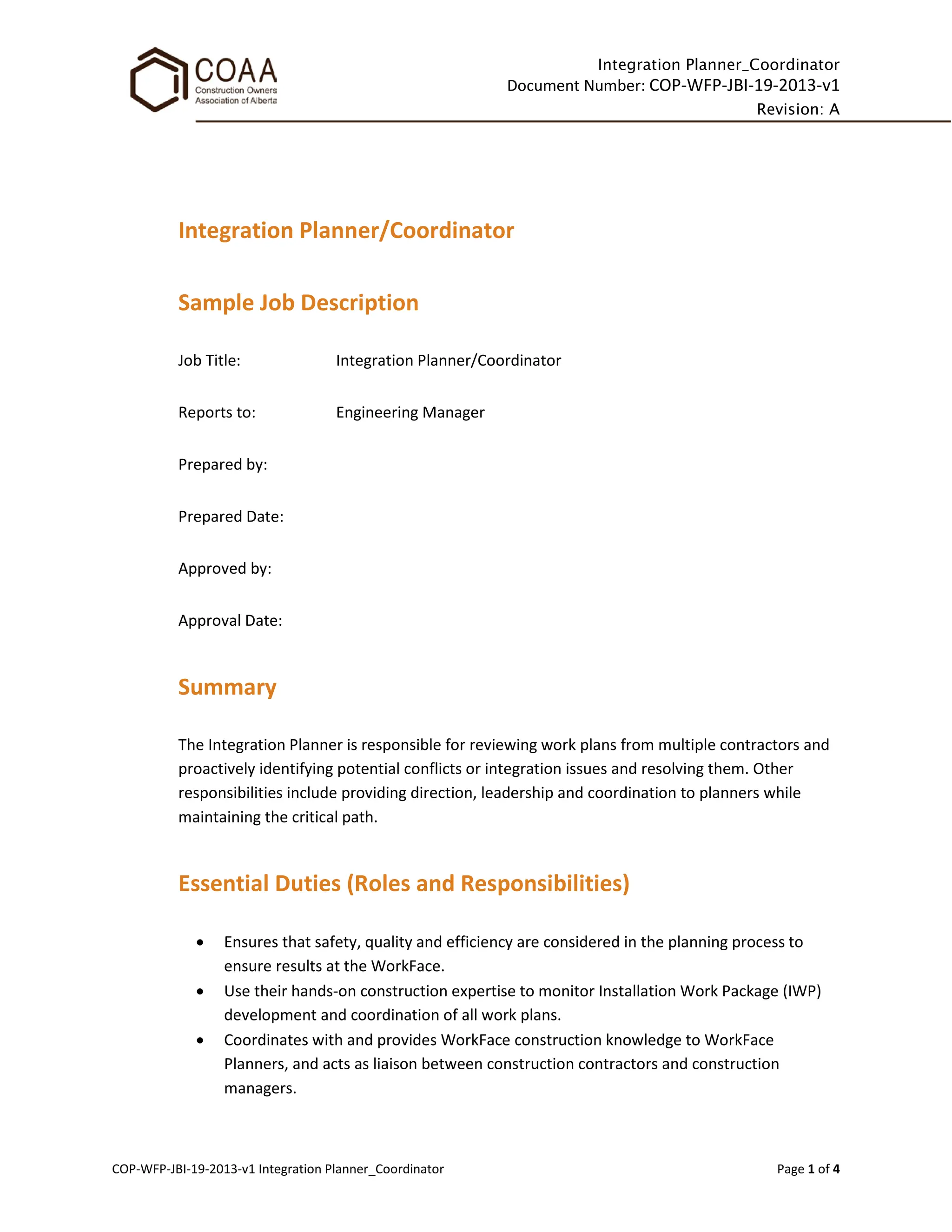 Integration Planner_Coordinator
Document Number: COP-WFP-JBI-19-2013-v1
Revision: A
COP-WFP-JBI-19-2013-v1 Integration Planner_Coordinator Page 1 of 4
Integration Planner/Coordinator
Sample Job Description
Job Title: Integration Planner/Coordinator
Reports to: Engineering Manager
Prepared by:
Prepared Date:
Approved by:
Approval Date:
Summary
The Integration Planner is responsible for reviewing work plans from multiple contractors and
proactively identifying potential conflicts or integration issues and resolving them. Other
responsibilities include providing direction, leadership and coordination to planners while
maintaining the critical path.
Essential Duties (Roles and Responsibilities)
• Ensures that safety, quality and efficiency are considered in the planning process to
ensure results at the WorkFace.
• Use their hands-on construction expertise to monitor Installation Work Package (IWP)
development and coordination of all work plans.
• Coordinates with and provides WorkFace construction knowledge to WorkFace
Planners, and acts as liaison between construction contractors and construction
managers.
 