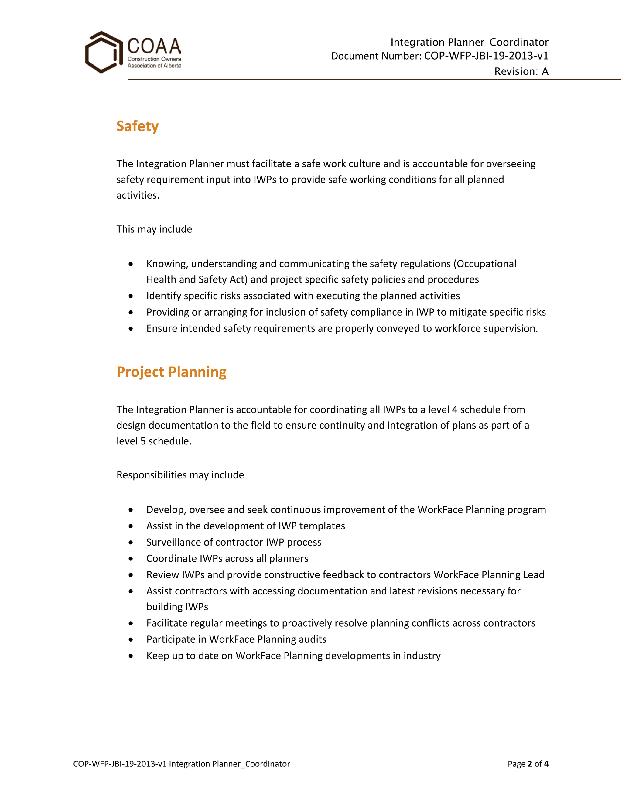 Integration Planner_Coordinator
Document Number: COP-WFP-JBI-19-2013-v1
Revision: A
COP-WFP-JBI-19-2013-v1 Integration Planner_Coordinator Page 2 of 4
Safety
The Integration Planner must facilitate a safe work culture and is accountable for overseeing
safety requirement input into IWPs to provide safe working conditions for all planned
activities.
This may include
• Knowing, understanding and communicating the safety regulations (Occupational
Health and Safety Act) and project specific safety policies and procedures
• Identify specific risks associated with executing the planned activities
• Providing or arranging for inclusion of safety compliance in IWP to mitigate specific risks
• Ensure intended safety requirements are properly conveyed to workforce supervision.
Project Planning
The Integration Planner is accountable for coordinating all IWPs to a level 4 schedule from
design documentation to the field to ensure continuity and integration of plans as part of a
level 5 schedule.
Responsibilities may include
• Develop, oversee and seek continuous improvement of the WorkFace Planning program
• Assist in the development of IWP templates
• Surveillance of contractor IWP process
• Coordinate IWPs across all planners
• Review IWPs and provide constructive feedback to contractors WorkFace Planning Lead
• Assist contractors with accessing documentation and latest revisions necessary for
building IWPs
• Facilitate regular meetings to proactively resolve planning conflicts across contractors
• Participate in WorkFace Planning audits
• Keep up to date on WorkFace Planning developments in industry
 