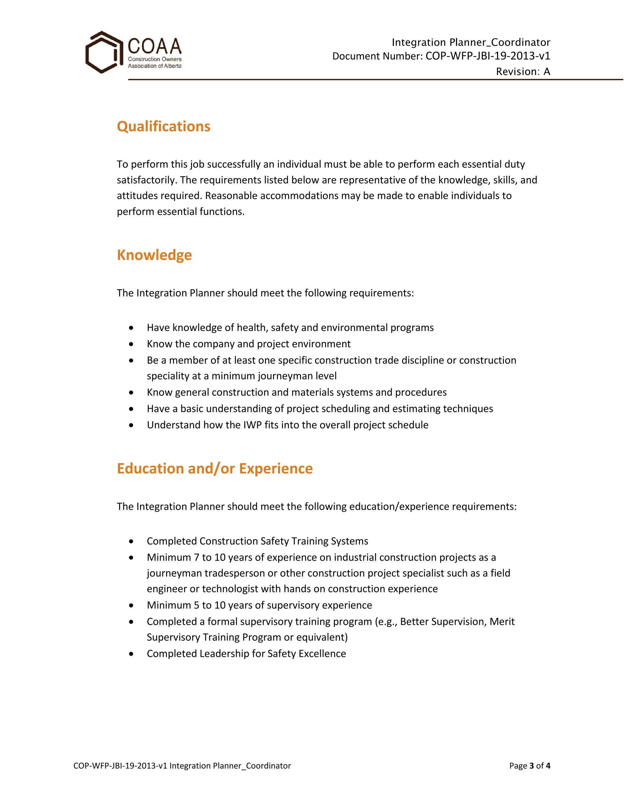 Integration Planner_Coordinator
Document Number: COP-WFP-JBI-19-2013-v1
Revision: A
COP-WFP-JBI-19-2013-v1 Integration Planner_Coordinator Page 3 of 4
Qualifications
To perform this job successfully an individual must be able to perform each essential duty
satisfactorily. The requirements listed below are representative of the knowledge, skills, and
attitudes required. Reasonable accommodations may be made to enable individuals to
perform essential functions.
Knowledge
The Integration Planner should meet the following requirements:
• Have knowledge of health, safety and environmental programs
• Know the company and project environment
• Be a member of at least one specific construction trade discipline or construction
speciality at a minimum journeyman level
• Know general construction and materials systems and procedures
• Have a basic understanding of project scheduling and estimating techniques
• Understand how the IWP fits into the overall project schedule
Education and/or Experience
The Integration Planner should meet the following education/experience requirements:
• Completed Construction Safety Training Systems
• Minimum 7 to 10 years of experience on industrial construction projects as a
journeyman tradesperson or other construction project specialist such as a field
engineer or technologist with hands on construction experience
• Minimum 5 to 10 years of supervisory experience
• Completed a formal supervisory training program (e.g., Better Supervision, Merit
Supervisory Training Program or equivalent)
• Completed Leadership for Safety Excellence
 