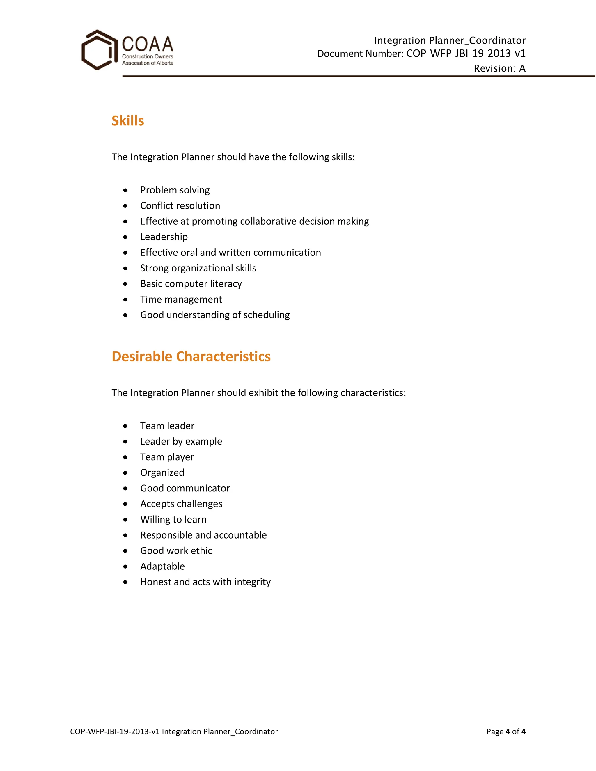 Integration Planner_Coordinator
Document Number: COP-WFP-JBI-19-2013-v1
Revision: A
COP-WFP-JBI-19-2013-v1 Integration Planner_Coordinator Page 4 of 4
Skills
The Integration Planner should have the following skills:
• Problem solving
• Conflict resolution
• Effective at promoting collaborative decision making
• Leadership
• Effective oral and written communication
• Strong organizational skills
• Basic computer literacy
• Time management
• Good understanding of scheduling
Desirable Characteristics
The Integration Planner should exhibit the following characteristics:
• Team leader
• Leader by example
• Team player
• Organized
• Good communicator
• Accepts challenges
• Willing to learn
• Responsible and accountable
• Good work ethic
• Adaptable
• Honest and acts with integrity
 