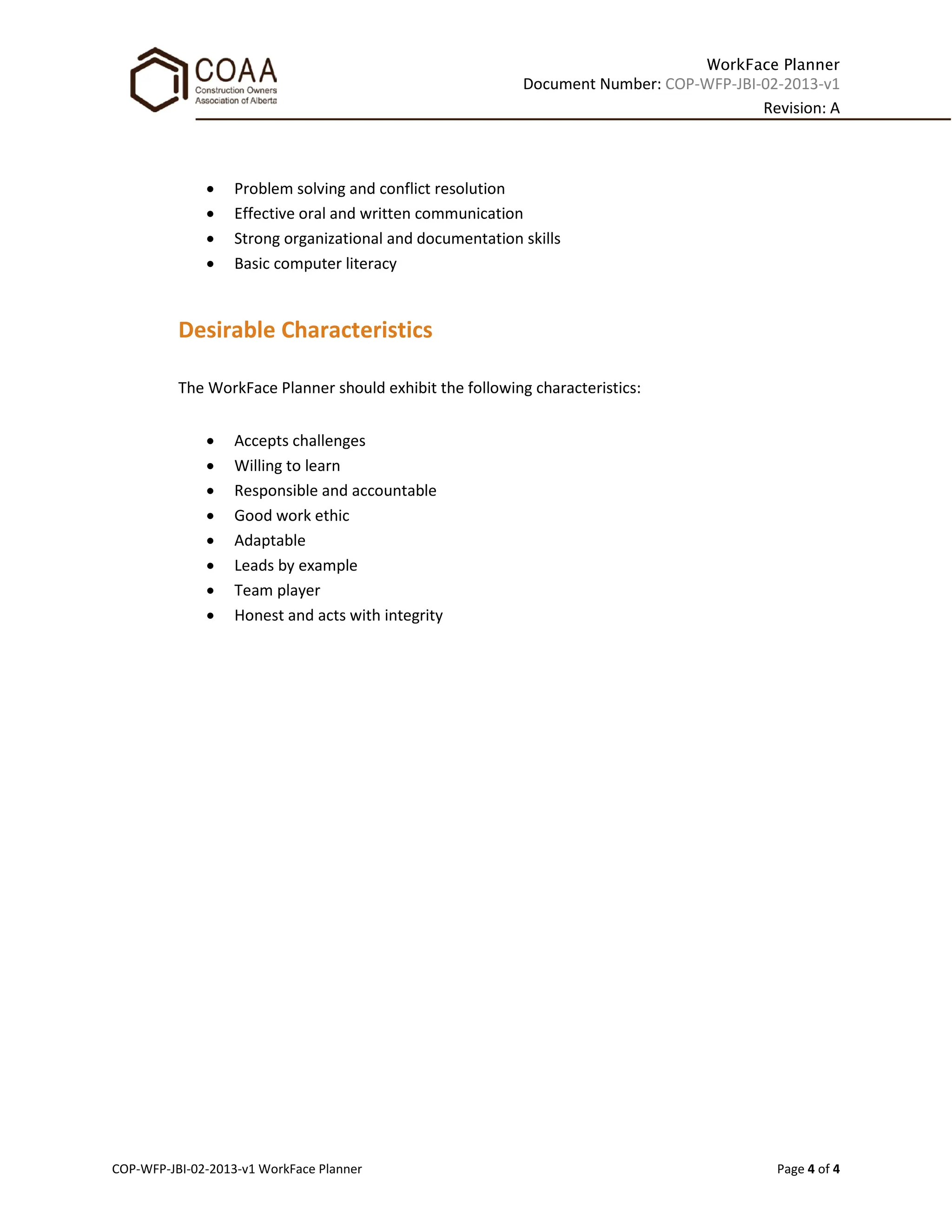 WorkFace Planner
Document Number: COP-WFP-JBI-02-2013-v1
Revision: A
COP-WFP-JBI-02-2013-v1 WorkFace Planner Page 4 of 4
• Problem solving and conflict resolution
• Effective oral and written communication
• Strong organizational and documentation skills
• Basic computer literacy
Desirable Characteristics
The WorkFace Planner should exhibit the following characteristics:
• Accepts challenges
• Willing to learn
• Responsible and accountable
• Good work ethic
• Adaptable
• Leads by example
• Team player
• Honest and acts with integrity
 