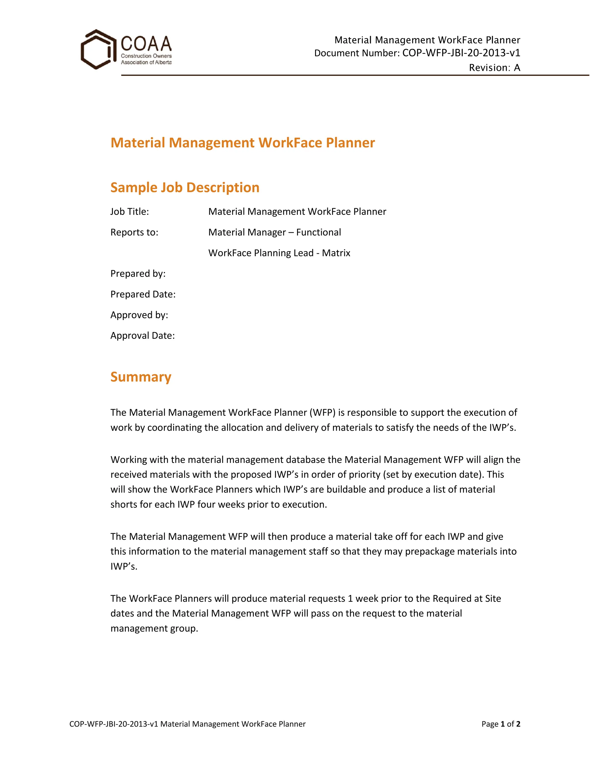 Material Management WorkFace Planner
Document Number: COP-WFP-JBI-20-2013-v1
Revision: A
COP-WFP-JBI-20-2013-v1 Material Management WorkFace Planner Page 1 of 2
Material Management WorkFace Planner
Sample Job Description
Job Title: Material Management WorkFace Planner
Reports to: Material Manager – Functional
WorkFace Planning Lead - Matrix
Prepared by:
Prepared Date:
Approved by:
Approval Date:
Summary
The Material Management WorkFace Planner (WFP) is responsible to support the execution of
work by coordinating the allocation and delivery of materials to satisfy the needs of the IWP’s.
Working with the material management database the Material Management WFP will align the
received materials with the proposed IWP’s in order of priority (set by execution date). This
will show the WorkFace Planners which IWP’s are buildable and produce a list of material
shorts for each IWP four weeks prior to execution.
The Material Management WFP will then produce a material take off for each IWP and give
this information to the material management staff so that they may prepackage materials into
IWP’s.
The WorkFace Planners will produce material requests 1 week prior to the Required at Site
dates and the Material Management WFP will pass on the request to the material
management group.
 