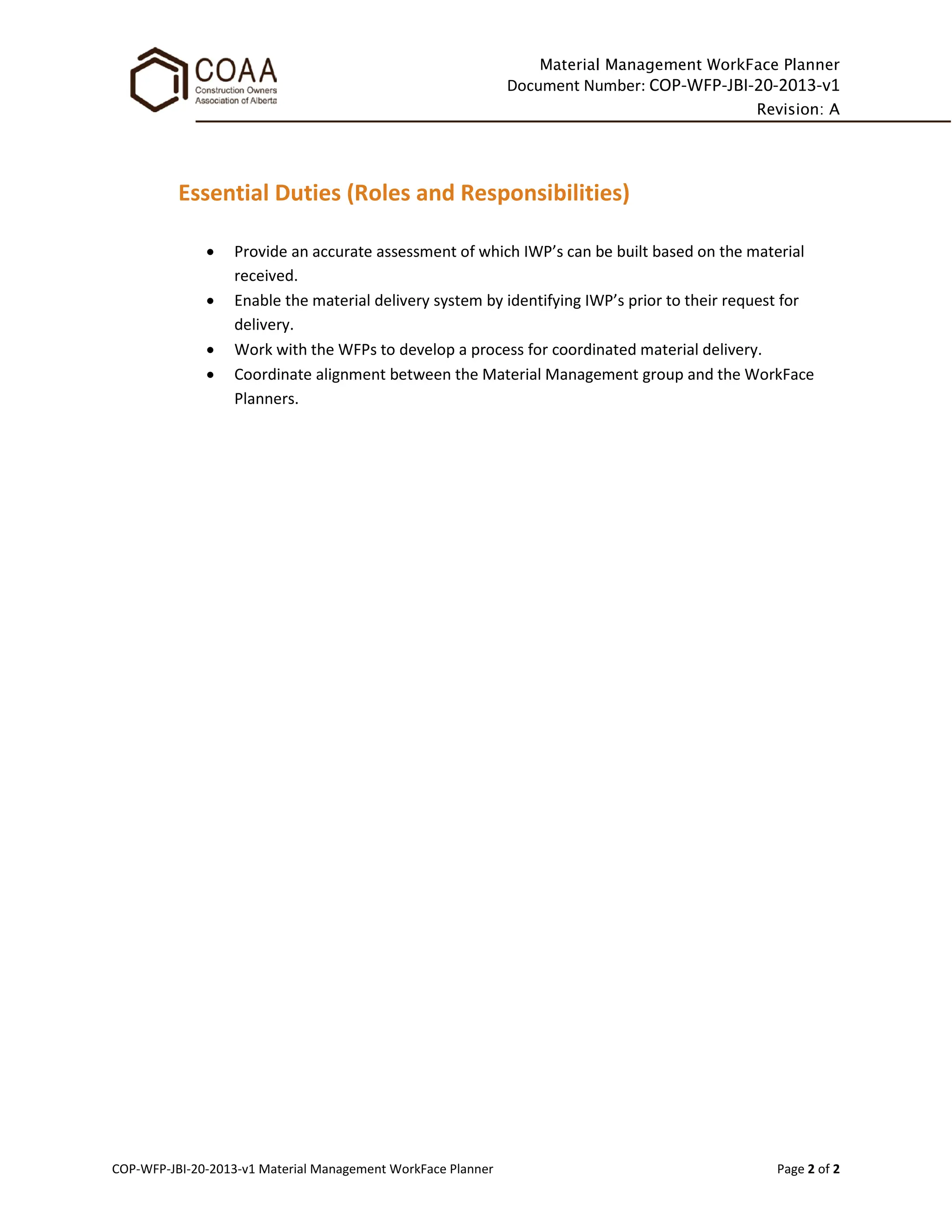 Material Management WorkFace Planner
Document Number: COP-WFP-JBI-20-2013-v1
Revision: A
COP-WFP-JBI-20-2013-v1 Material Management WorkFace Planner Page 2 of 2
Essential Duties (Roles and Responsibilities)
• Provide an accurate assessment of which IWP’s can be built based on the material
received.
• Enable the material delivery system by identifying IWP’s prior to their request for
delivery.
• Work with the WFPs to develop a process for coordinated material delivery.
• Coordinate alignment between the Material Management group and the WorkFace
Planners.
 