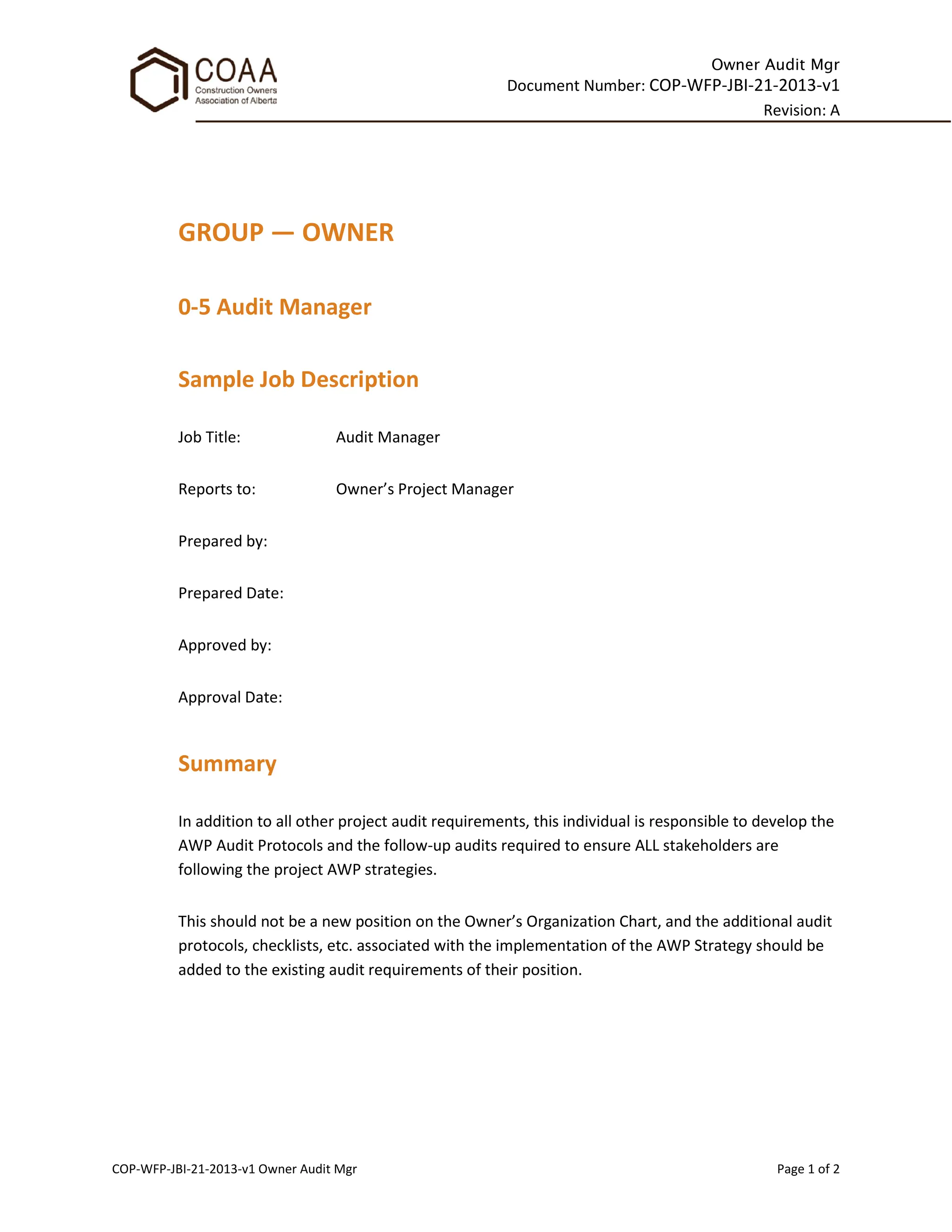 Owner Audit Mgr
Document Number: COP-WFP-JBI-21-2013-v1
Revision: A
COP-WFP-JBI-21-2013-v1 Owner Audit Mgr Page 1 of 2
GROUP — OWNER
0-5 Audit Manager
Sample Job Description
Job Title: Audit Manager
Reports to: Owner’s Project Manager
Prepared by:
Prepared Date:
Approved by:
Approval Date:
Summary
In addition to all other project audit requirements, this individual is responsible to develop the
AWP Audit Protocols and the follow-up audits required to ensure ALL stakeholders are
following the project AWP strategies.
This should not be a new position on the Owner’s Organization Chart, and the additional audit
protocols, checklists, etc. associated with the implementation of the AWP Strategy should be
added to the existing audit requirements of their position.
 