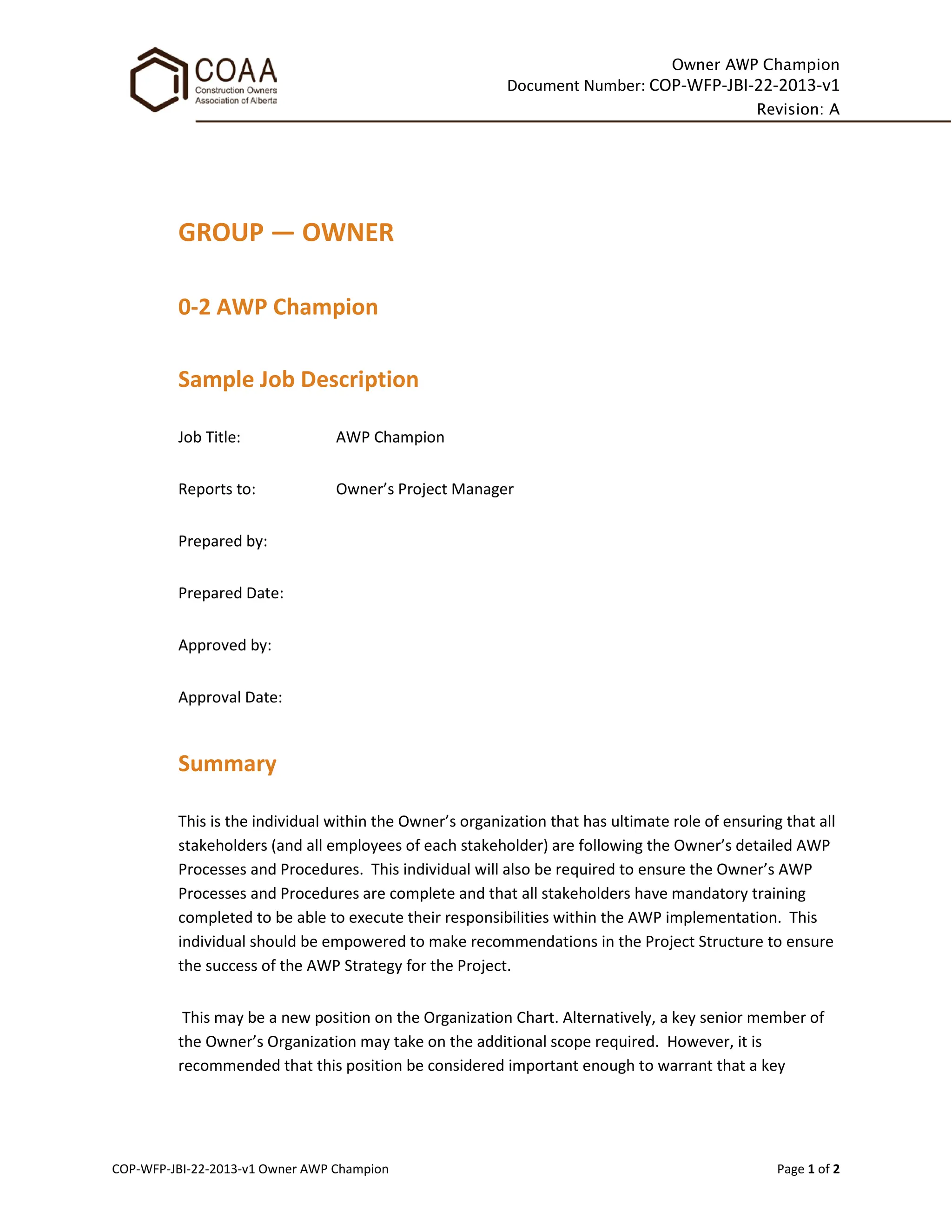 Owner AWP Champion
Document Number: COP-WFP-JBI-22-2013-v1
Revision: A
COP-WFP-JBI-22-2013-v1 Owner AWP Champion Page 1 of 2
GROUP — OWNER
0-2 AWP Champion
Sample Job Description
Job Title: AWP Champion
Reports to: Owner’s Project Manager
Prepared by:
Prepared Date:
Approved by:
Approval Date:
Summary
This is the individual within the Owner’s organization that has ultimate role of ensuring that all
stakeholders (and all employees of each stakeholder) are following the Owner’s detailed AWP
Processes and Procedures. This individual will also be required to ensure the Owner’s AWP
Processes and Procedures are complete and that all stakeholders have mandatory training
completed to be able to execute their responsibilities within the AWP implementation. This
individual should be empowered to make recommendations in the Project Structure to ensure
the success of the AWP Strategy for the Project.
This may be a new position on the Organization Chart. Alternatively, a key senior member of
the Owner’s Organization may take on the additional scope required. However, it is
recommended that this position be considered important enough to warrant that a key
 