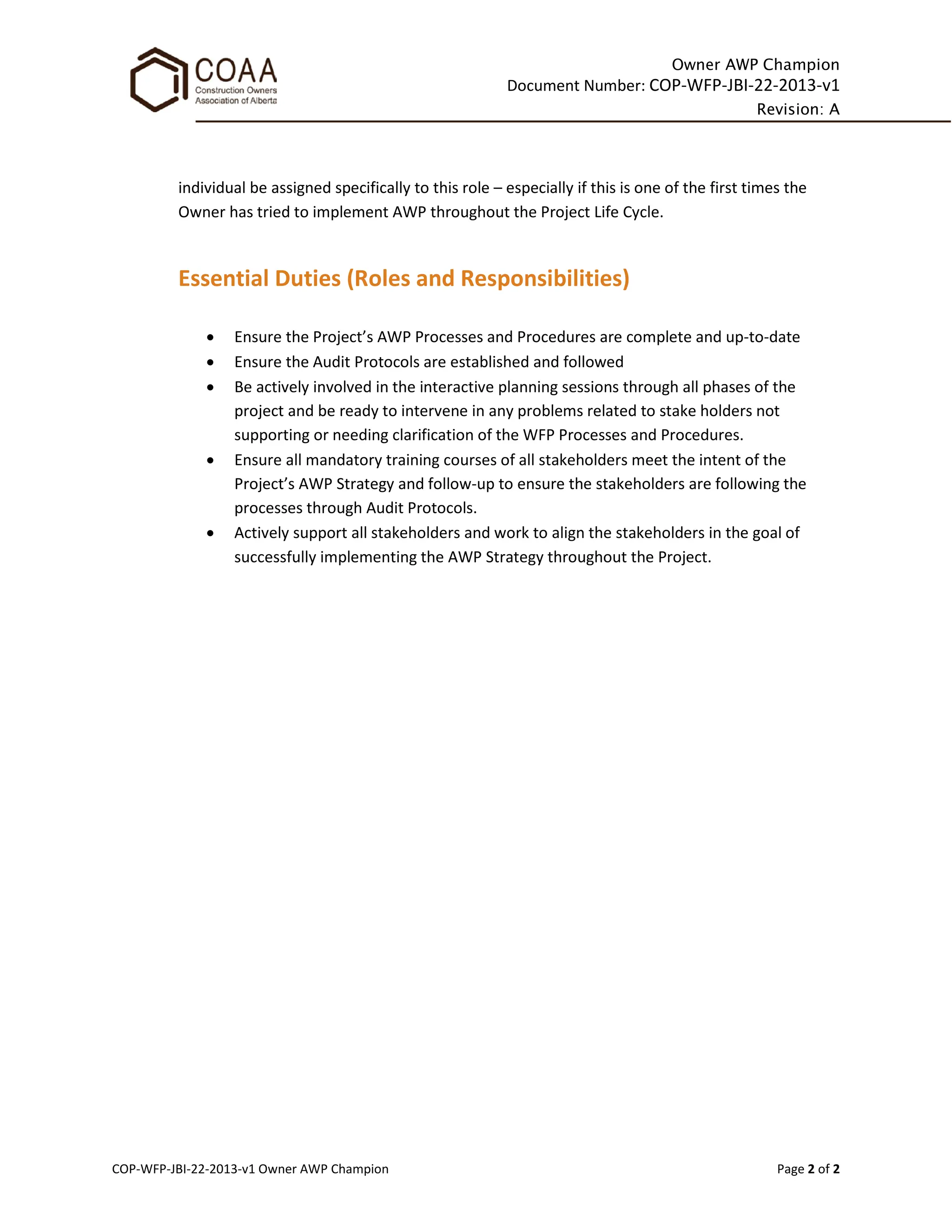 Owner AWP Champion
Document Number: COP-WFP-JBI-22-2013-v1
Revision: A
COP-WFP-JBI-22-2013-v1 Owner AWP Champion Page 2 of 2
individual be assigned specifically to this role – especially if this is one of the first times the
Owner has tried to implement AWP throughout the Project Life Cycle.
Essential Duties (Roles and Responsibilities)
• Ensure the Project’s AWP Processes and Procedures are complete and up-to-date
• Ensure the Audit Protocols are established and followed
• Be actively involved in the interactive planning sessions through all phases of the
project and be ready to intervene in any problems related to stake holders not
supporting or needing clarification of the WFP Processes and Procedures.
• Ensure all mandatory training courses of all stakeholders meet the intent of the
Project’s AWP Strategy and follow-up to ensure the stakeholders are following the
processes through Audit Protocols.
• Actively support all stakeholders and work to align the stakeholders in the goal of
successfully implementing the AWP Strategy throughout the Project.
 