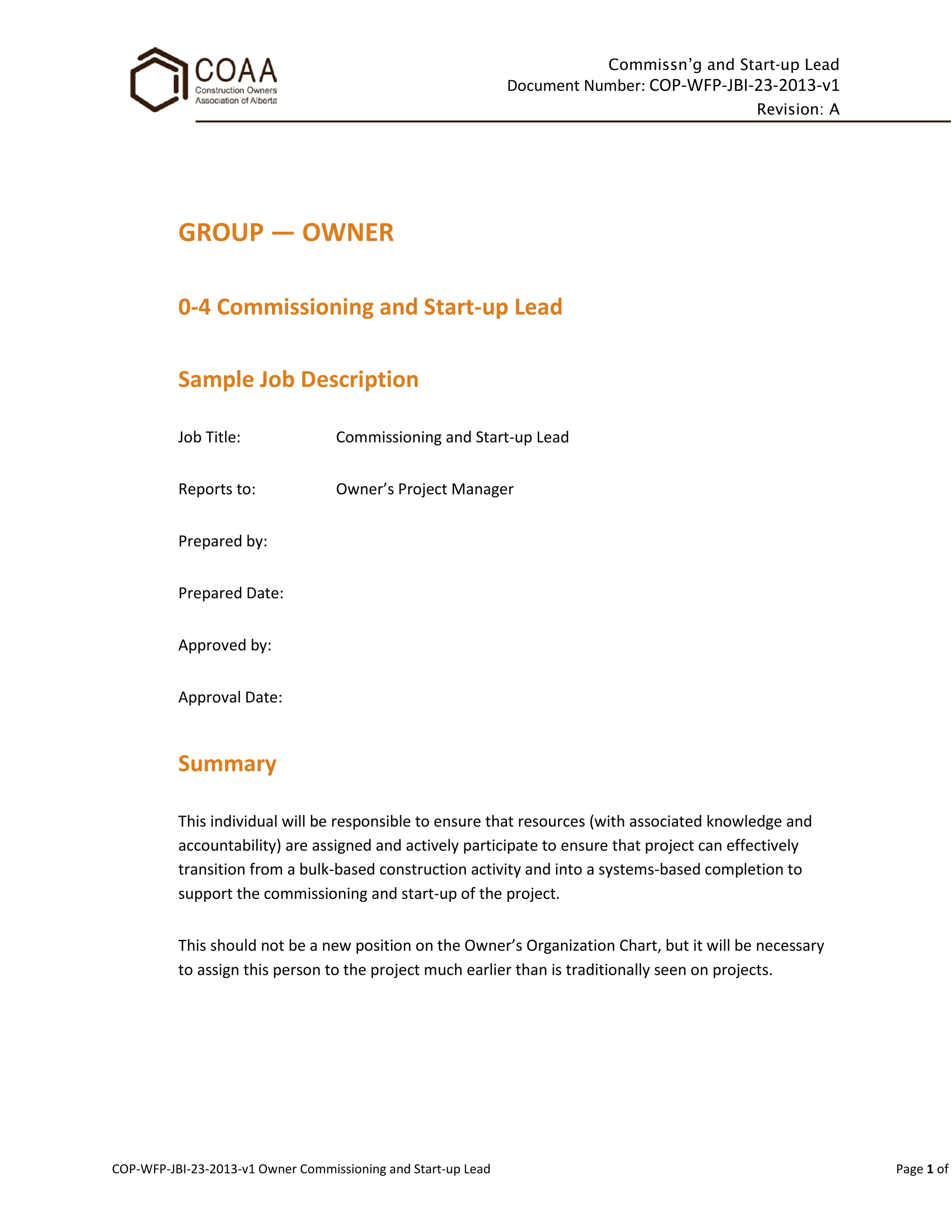 Commissn’g and Start-up Lead
Document Number: COP-WFP-JBI-23-2013-v1
Revision: A
COP-WFP-JBI-23-2013-v1 Owner Commissioning and Start-up Lead Page 1 of
GROUP — OWNER
0-4 Commissioning and Start-up Lead
Sample Job Description
Job Title: Commissioning and Start-up Lead
Reports to: Owner’s Project Manager
Prepared by:
Prepared Date:
Approved by:
Approval Date:
Summary
This individual will be responsible to ensure that resources (with associated knowledge and
accountability) are assigned and actively participate to ensure that project can effectively
transition from a bulk-based construction activity and into a systems-based completion to
support the commissioning and start-up of the project.
This should not be a new position on the Owner’s Organization Chart, but it will be necessary
to assign this person to the project much earlier than is traditionally seen on projects.
 