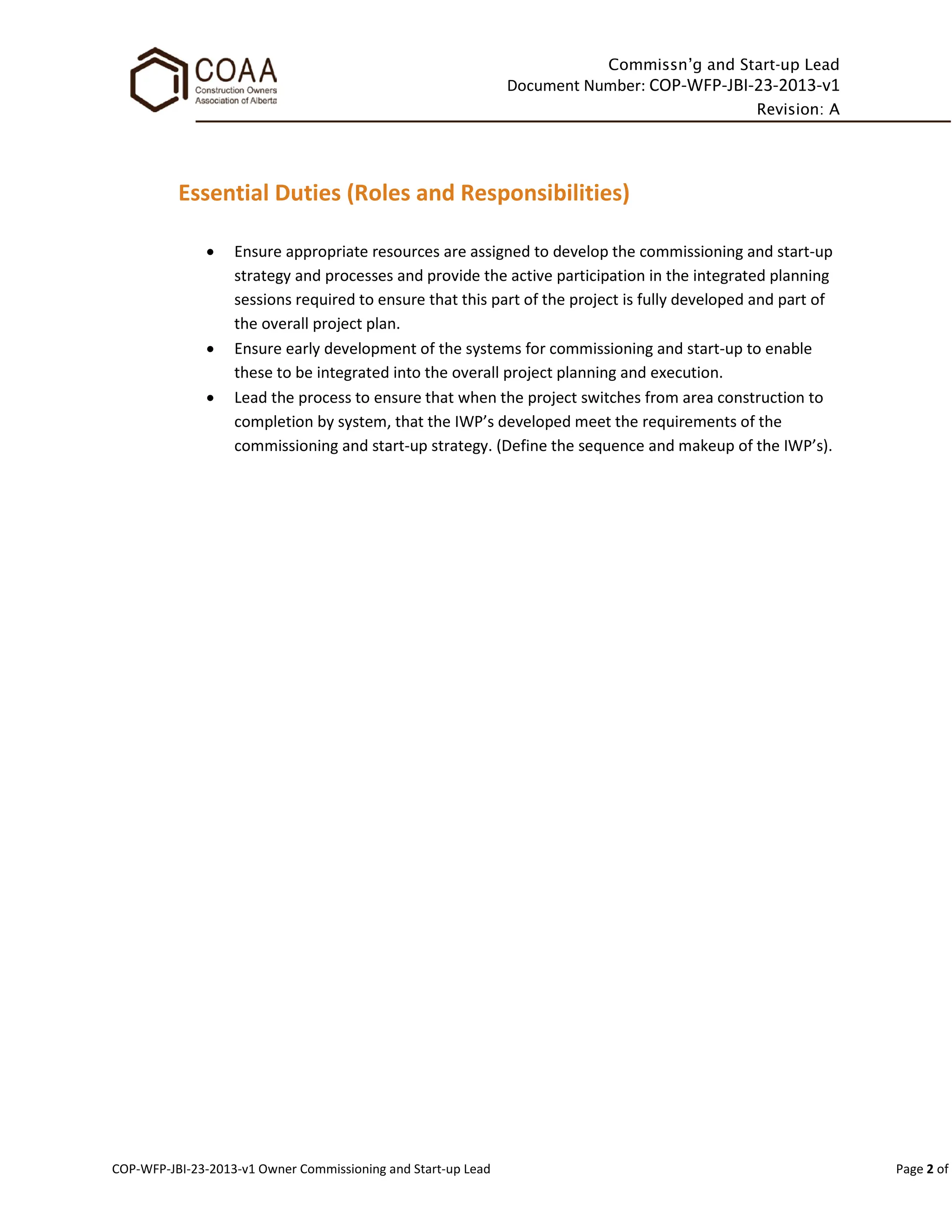 Commissn’g and Start-up Lead
Document Number: COP-WFP-JBI-23-2013-v1
Revision: A
COP-WFP-JBI-23-2013-v1 Owner Commissioning and Start-up Lead Page 2 of
Essential Duties (Roles and Responsibilities)
• Ensure appropriate resources are assigned to develop the commissioning and start-up
strategy and processes and provide the active participation in the integrated planning
sessions required to ensure that this part of the project is fully developed and part of
the overall project plan.
• Ensure early development of the systems for commissioning and start-up to enable
these to be integrated into the overall project planning and execution.
• Lead the process to ensure that when the project switches from area construction to
completion by system, that the IWP’s developed meet the requirements of the
commissioning and start-up strategy. (Define the sequence and makeup of the IWP’s).
 