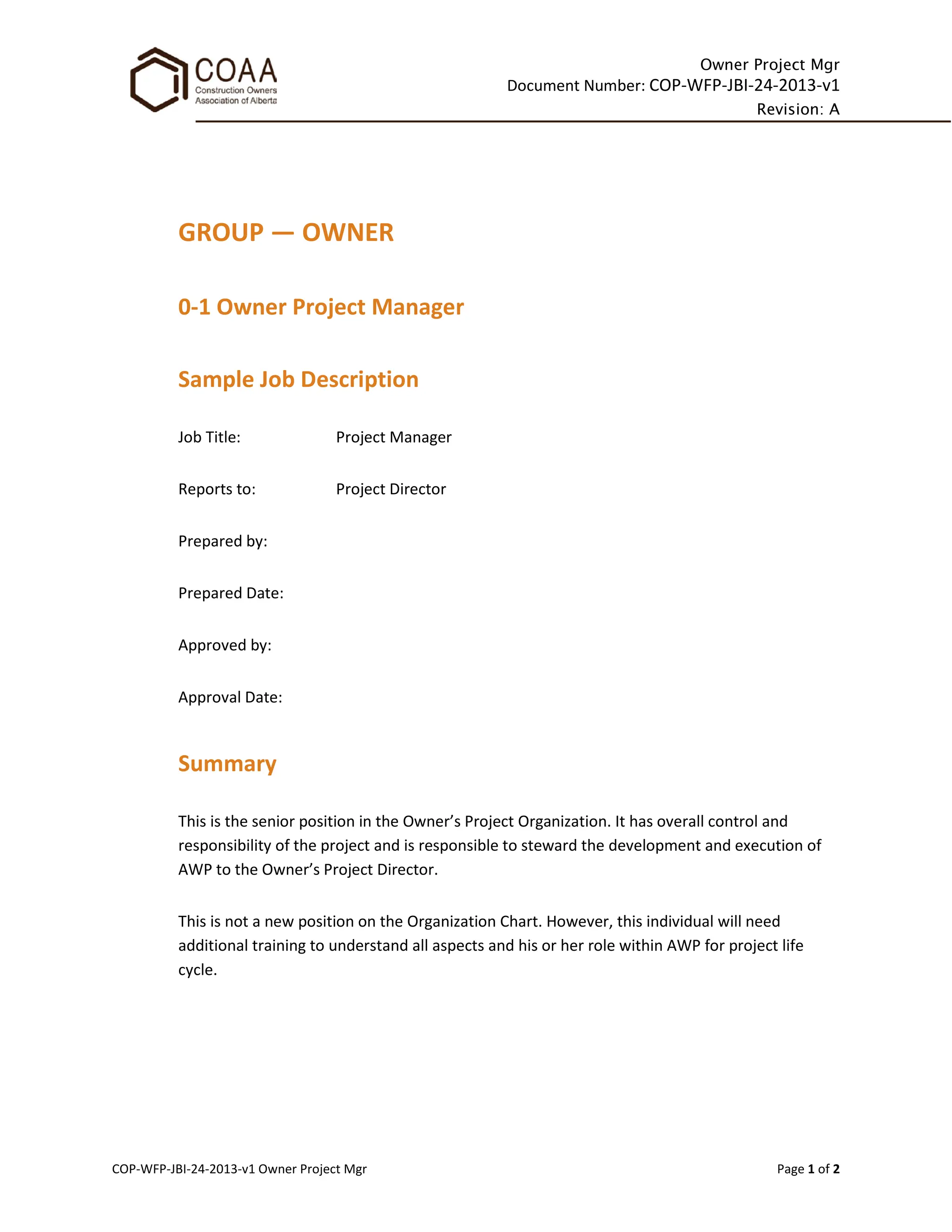 Owner Project Mgr
Document Number: COP-WFP-JBI-24-2013-v1
Revision: A
COP-WFP-JBI-24-2013-v1 Owner Project Mgr Page 1 of 2
GROUP — OWNER
0-1 Owner Project Manager
Sample Job Description
Job Title: Project Manager
Reports to: Project Director
Prepared by:
Prepared Date:
Approved by:
Approval Date:
Summary
This is the senior position in the Owner’s Project Organization. It has overall control and
responsibility of the project and is responsible to steward the development and execution of
AWP to the Owner’s Project Director.
This is not a new position on the Organization Chart. However, this individual will need
additional training to understand all aspects and his or her role within AWP for project life
cycle.
 