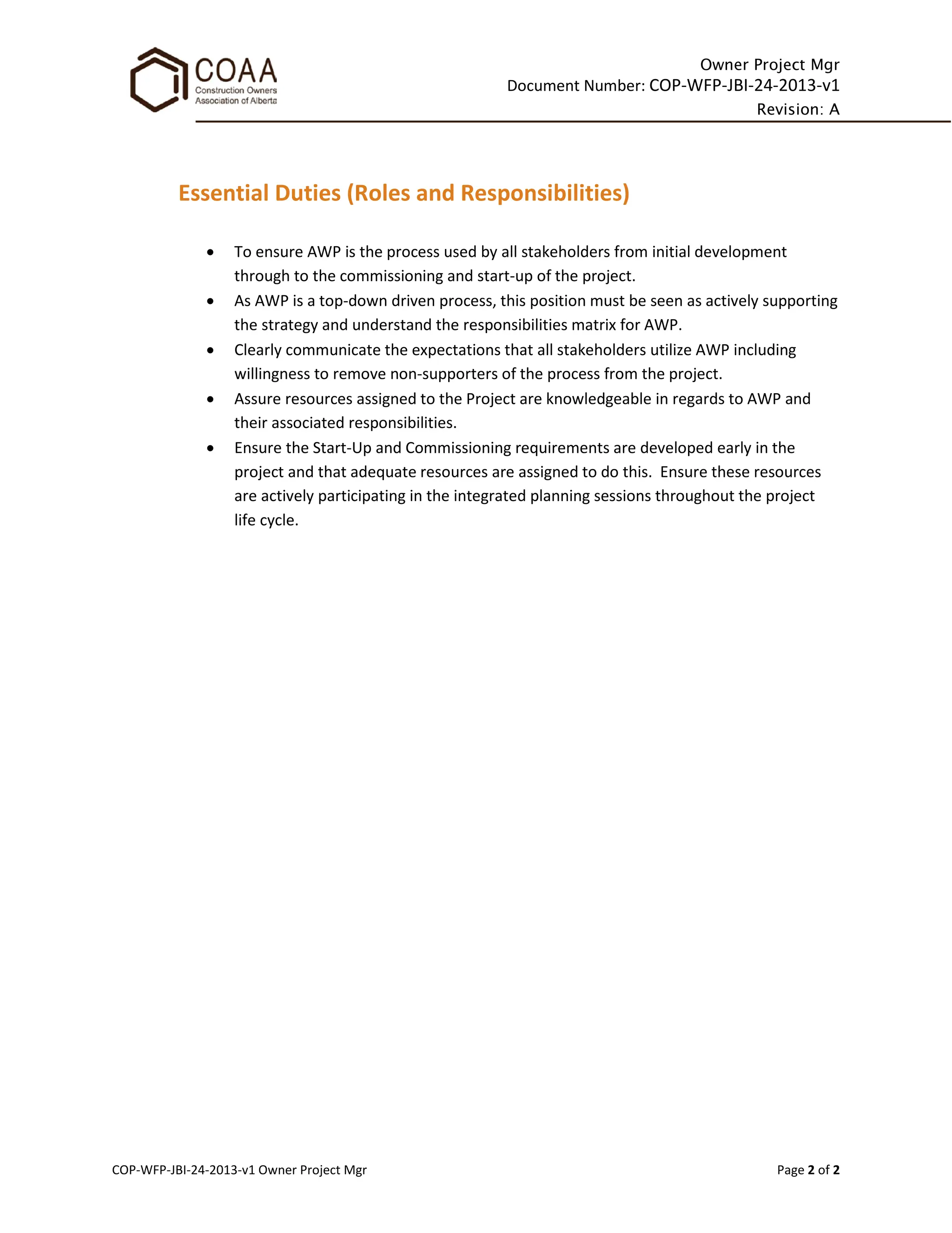Owner Project Mgr
Document Number: COP-WFP-JBI-24-2013-v1
Revision: A
COP-WFP-JBI-24-2013-v1 Owner Project Mgr Page 2 of 2
Essential Duties (Roles and Responsibilities)
• To ensure AWP is the process used by all stakeholders from initial development
through to the commissioning and start-up of the project.
• As AWP is a top-down driven process, this position must be seen as actively supporting
the strategy and understand the responsibilities matrix for AWP.
• Clearly communicate the expectations that all stakeholders utilize AWP including
willingness to remove non-supporters of the process from the project.
• Assure resources assigned to the Project are knowledgeable in regards to AWP and
their associated responsibilities.
• Ensure the Start-Up and Commissioning requirements are developed early in the
project and that adequate resources are assigned to do this. Ensure these resources
are actively participating in the integrated planning sessions throughout the project
life cycle.
 