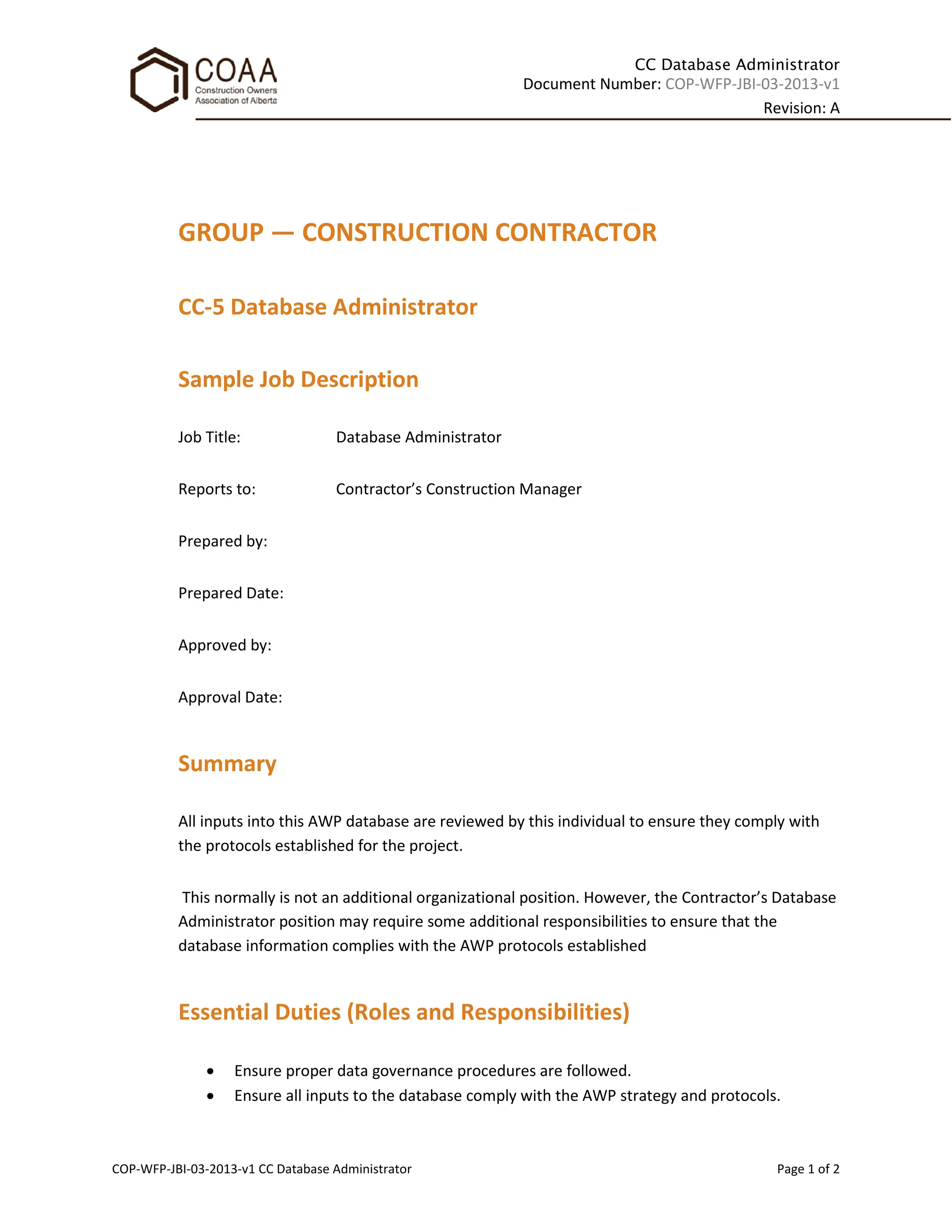 CC Database Administrator
Document Number: COP-WFP-JBI-03-2013-v1
Revision: A
COP-WFP-JBI-03-2013-v1 CC Database Administrator Page 1 of 2
GROUP — CONSTRUCTION CONTRACTOR
CC-5 Database Administrator
Sample Job Description
Job Title: Database Administrator
Reports to: Contractor’s Construction Manager
Prepared by:
Prepared Date:
Approved by:
Approval Date:
Summary
All inputs into this AWP database are reviewed by this individual to ensure they comply with
the protocols established for the project.
This normally is not an additional organizational position. However, the Contractor’s Database
Administrator position may require some additional responsibilities to ensure that the
database information complies with the AWP protocols established
Essential Duties (Roles and Responsibilities)
• Ensure proper data governance procedures are followed.
• Ensure all inputs to the database comply with the AWP strategy and protocols.
 