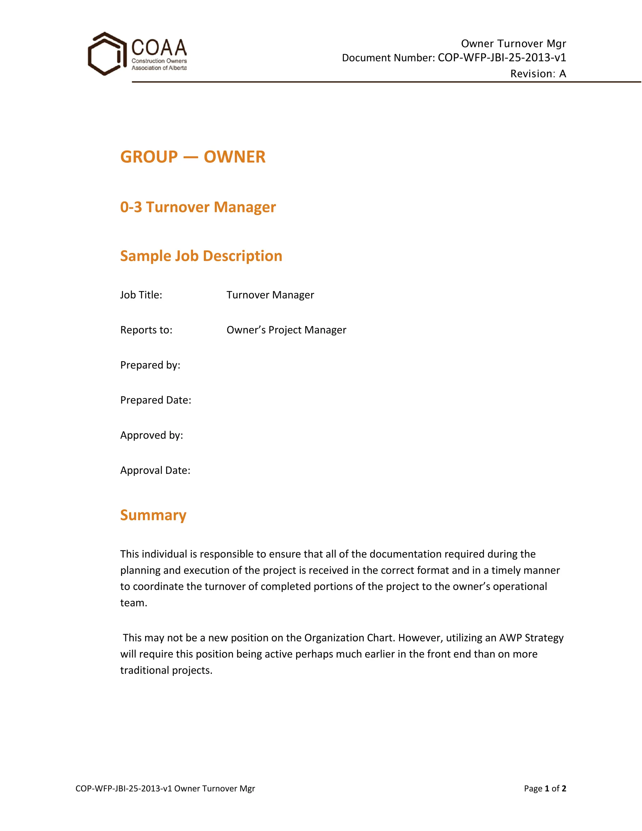 Owner Turnover Mgr
Document Number: COP-WFP-JBI-25-2013-v1
Revision: A
COP-WFP-JBI-25-2013-v1 Owner Turnover Mgr Page 1 of 2
GROUP — OWNER
0-3 Turnover Manager
Sample Job Description
Job Title: Turnover Manager
Reports to: Owner’s Project Manager
Prepared by:
Prepared Date:
Approved by:
Approval Date:
Summary
This individual is responsible to ensure that all of the documentation required during the
planning and execution of the project is received in the correct format and in a timely manner
to coordinate the turnover of completed portions of the project to the owner’s operational
team.
This may not be a new position on the Organization Chart. However, utilizing an AWP Strategy
will require this position being active perhaps much earlier in the front end than on more
traditional projects.
 