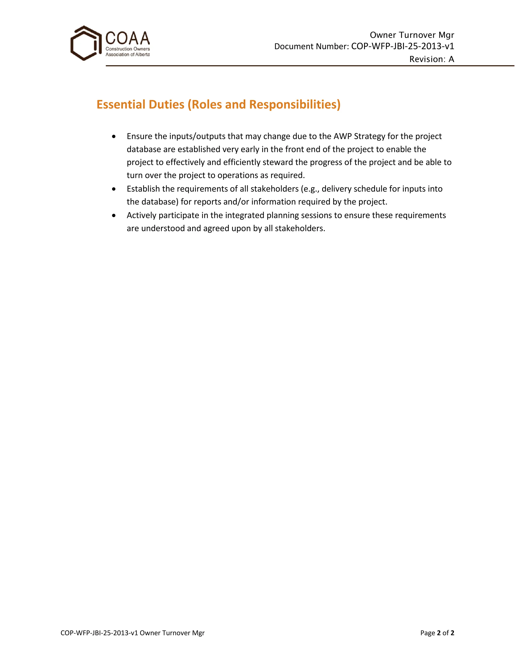 Owner Turnover Mgr
Document Number: COP-WFP-JBI-25-2013-v1
Revision: A
COP-WFP-JBI-25-2013-v1 Owner Turnover Mgr Page 2 of 2
Essential Duties (Roles and Responsibilities)
• Ensure the inputs/outputs that may change due to the AWP Strategy for the project
database are established very early in the front end of the project to enable the
project to effectively and efficiently steward the progress of the project and be able to
turn over the project to operations as required.
• Establish the requirements of all stakeholders (e.g., delivery schedule for inputs into
the database) for reports and/or information required by the project.
• Actively participate in the integrated planning sessions to ensure these requirements
are understood and agreed upon by all stakeholders.
 