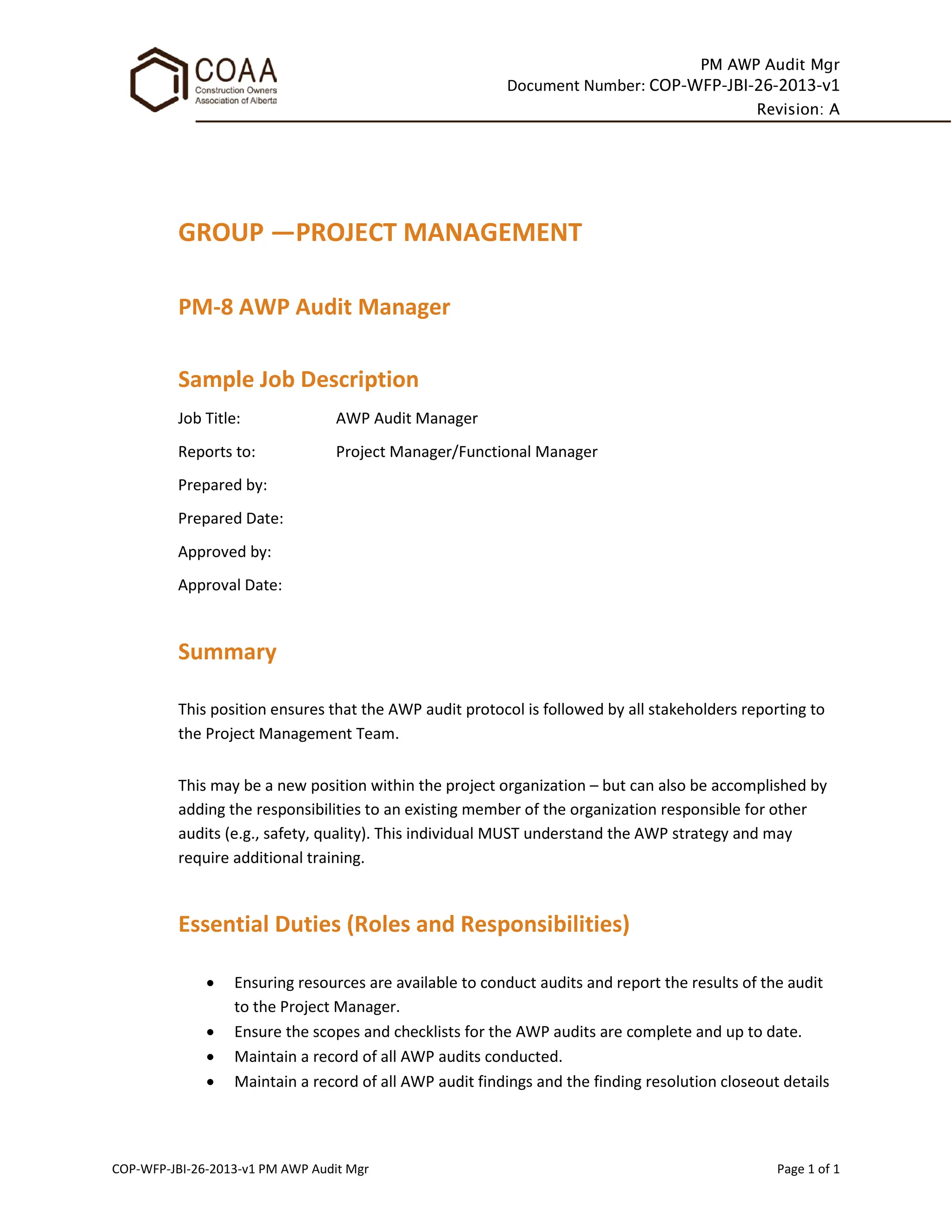 PM AWP Audit Mgr
Document Number: COP-WFP-JBI-26-2013-v1
Revision: A
COP-WFP-JBI-26-2013-v1 PM AWP Audit Mgr Page 1 of 1
GROUP —PROJECT MANAGEMENT
PM-8 AWP Audit Manager
Sample Job Description
Job Title: AWP Audit Manager
Reports to: Project Manager/Functional Manager
Prepared by:
Prepared Date:
Approved by:
Approval Date:
Summary
This position ensures that the AWP audit protocol is followed by all stakeholders reporting to
the Project Management Team.
This may be a new position within the project organization – but can also be accomplished by
adding the responsibilities to an existing member of the organization responsible for other
audits (e.g., safety, quality). This individual MUST understand the AWP strategy and may
require additional training.
Essential Duties (Roles and Responsibilities)
• Ensuring resources are available to conduct audits and report the results of the audit
to the Project Manager.
• Ensure the scopes and checklists for the AWP audits are complete and up to date.
• Maintain a record of all AWP audits conducted.
• Maintain a record of all AWP audit findings and the finding resolution closeout details
 