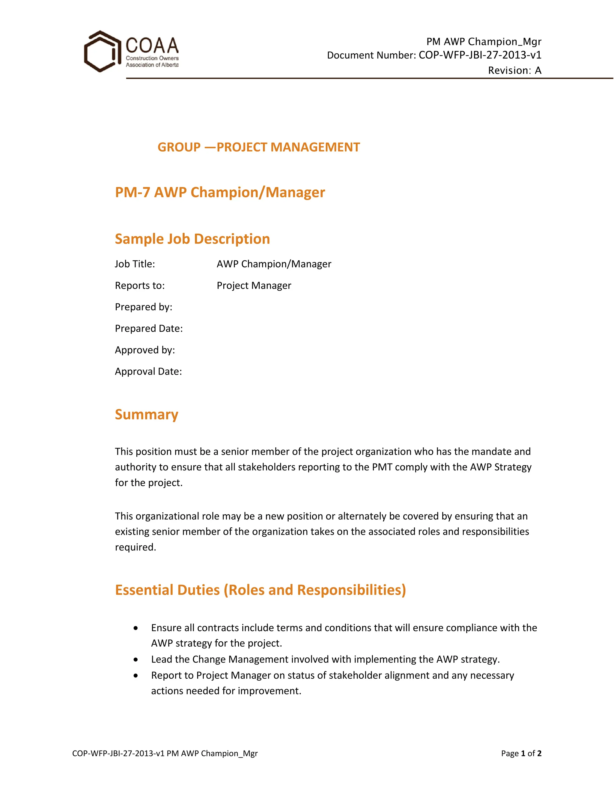 PM AWP Champion_Mgr
Document Number: COP-WFP-JBI-27-2013-v1
Revision: A
COP-WFP-JBI-27-2013-v1 PM AWP Champion_Mgr Page 1 of 2
GROUP —PROJECT MANAGEMENT
PM-7 AWP Champion/Manager
Sample Job Description
Job Title: AWP Champion/Manager
Reports to: Project Manager
Prepared by:
Prepared Date:
Approved by:
Approval Date:
Summary
This position must be a senior member of the project organization who has the mandate and
authority to ensure that all stakeholders reporting to the PMT comply with the AWP Strategy
for the project.
This organizational role may be a new position or alternately be covered by ensuring that an
existing senior member of the organization takes on the associated roles and responsibilities
required.
Essential Duties (Roles and Responsibilities)
• Ensure all contracts include terms and conditions that will ensure compliance with the
AWP strategy for the project.
• Lead the Change Management involved with implementing the AWP strategy.
• Report to Project Manager on status of stakeholder alignment and any necessary
actions needed for improvement.
 