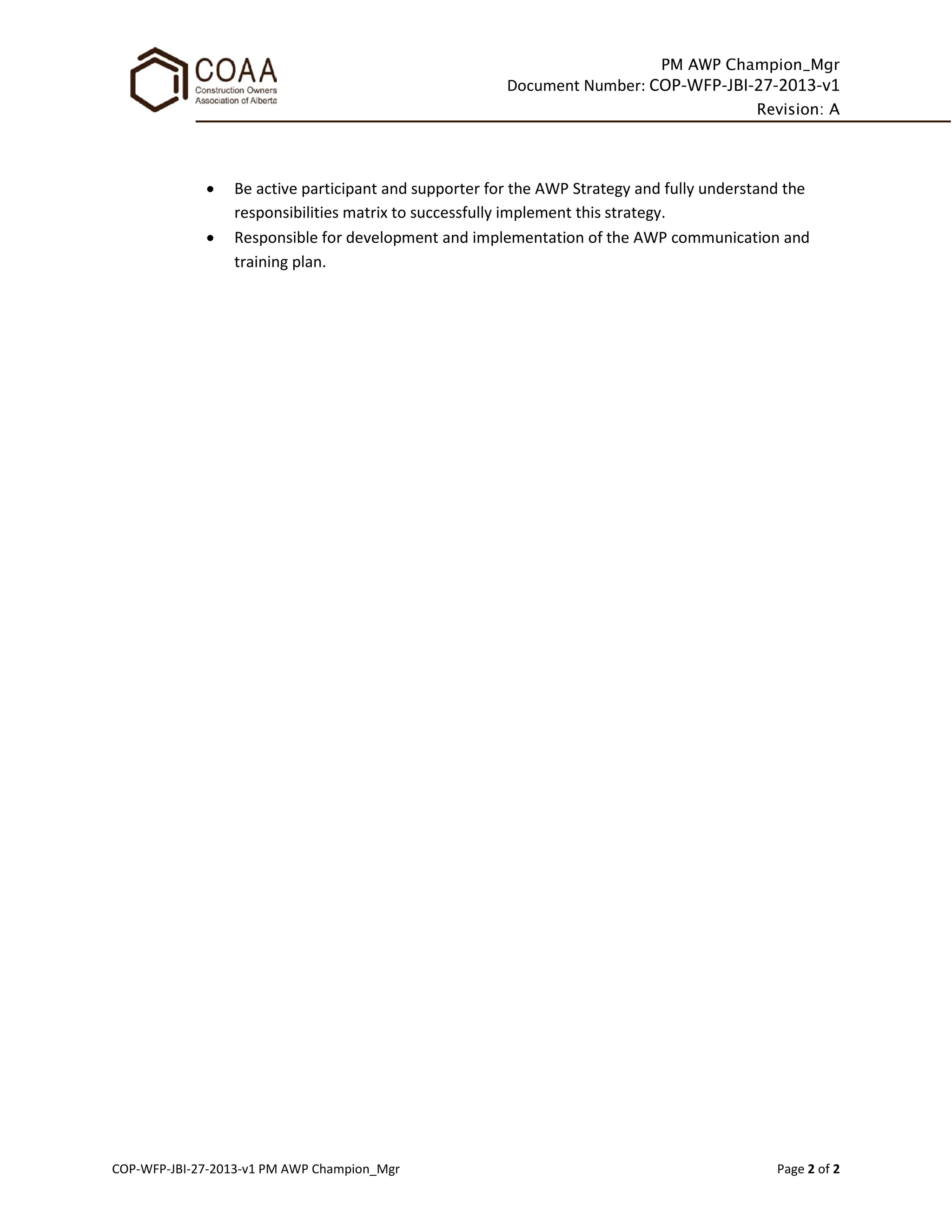 PM AWP Champion_Mgr
Document Number: COP-WFP-JBI-27-2013-v1
Revision: A
COP-WFP-JBI-27-2013-v1 PM AWP Champion_Mgr Page 2 of 2
• Be active participant and supporter for the AWP Strategy and fully understand the
responsibilities matrix to successfully implement this strategy.
• Responsible for development and implementation of the AWP communication and
training plan.
 