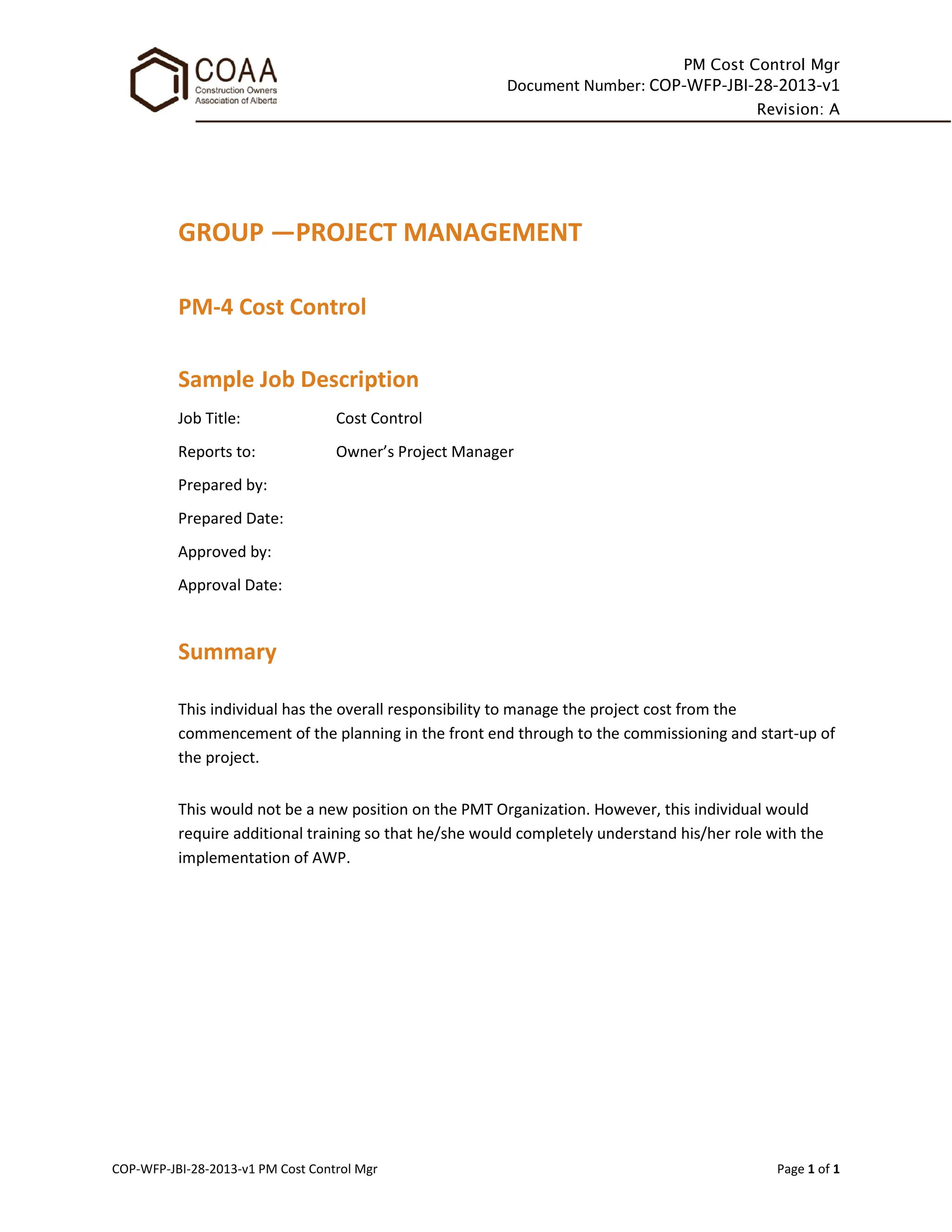 PM Cost Control Mgr
Document Number: COP-WFP-JBI-28-2013-v1
Revision: A
COP-WFP-JBI-28-2013-v1 PM Cost Control Mgr Page 1 of 1
GROUP —PROJECT MANAGEMENT
PM-4 Cost Control
Sample Job Description
Job Title: Cost Control
Reports to: Owner’s Project Manager
Prepared by:
Prepared Date:
Approved by:
Approval Date:
Summary
This individual has the overall responsibility to manage the project cost from the
commencement of the planning in the front end through to the commissioning and start-up of
the project.
This would not be a new position on the PMT Organization. However, this individual would
require additional training so that he/she would completely understand his/her role with the
implementation of AWP.
 