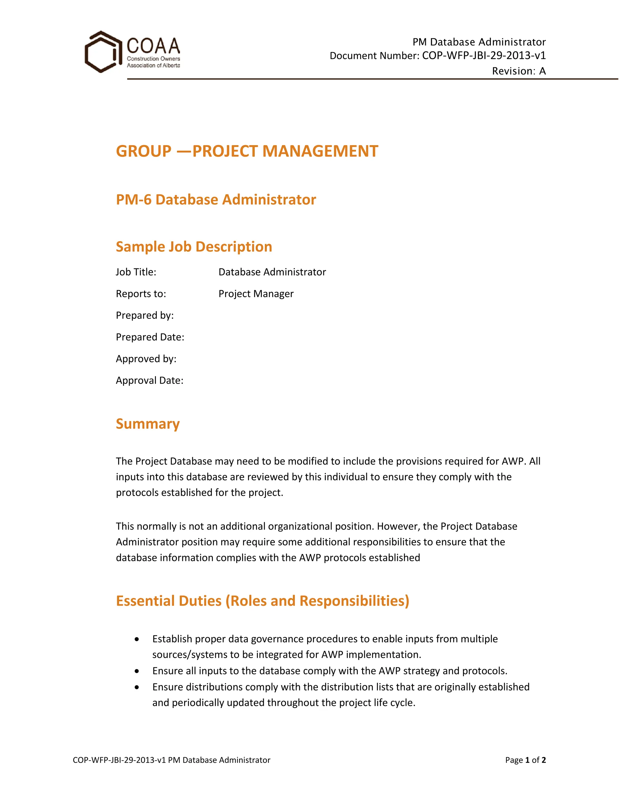 PM Database Administrator
Document Number: COP-WFP-JBI-29-2013-v1
Revision: A
COP-WFP-JBI-29-2013-v1 PM Database Administrator Page 1 of 2
GROUP —PROJECT MANAGEMENT
PM-6 Database Administrator
Sample Job Description
Job Title: Database Administrator
Reports to: Project Manager
Prepared by:
Prepared Date:
Approved by:
Approval Date:
Summary
The Project Database may need to be modified to include the provisions required for AWP. All
inputs into this database are reviewed by this individual to ensure they comply with the
protocols established for the project.
This normally is not an additional organizational position. However, the Project Database
Administrator position may require some additional responsibilities to ensure that the
database information complies with the AWP protocols established
Essential Duties (Roles and Responsibilities)
• Establish proper data governance procedures to enable inputs from multiple
sources/systems to be integrated for AWP implementation.
• Ensure all inputs to the database comply with the AWP strategy and protocols.
• Ensure distributions comply with the distribution lists that are originally established
and periodically updated throughout the project life cycle.
 