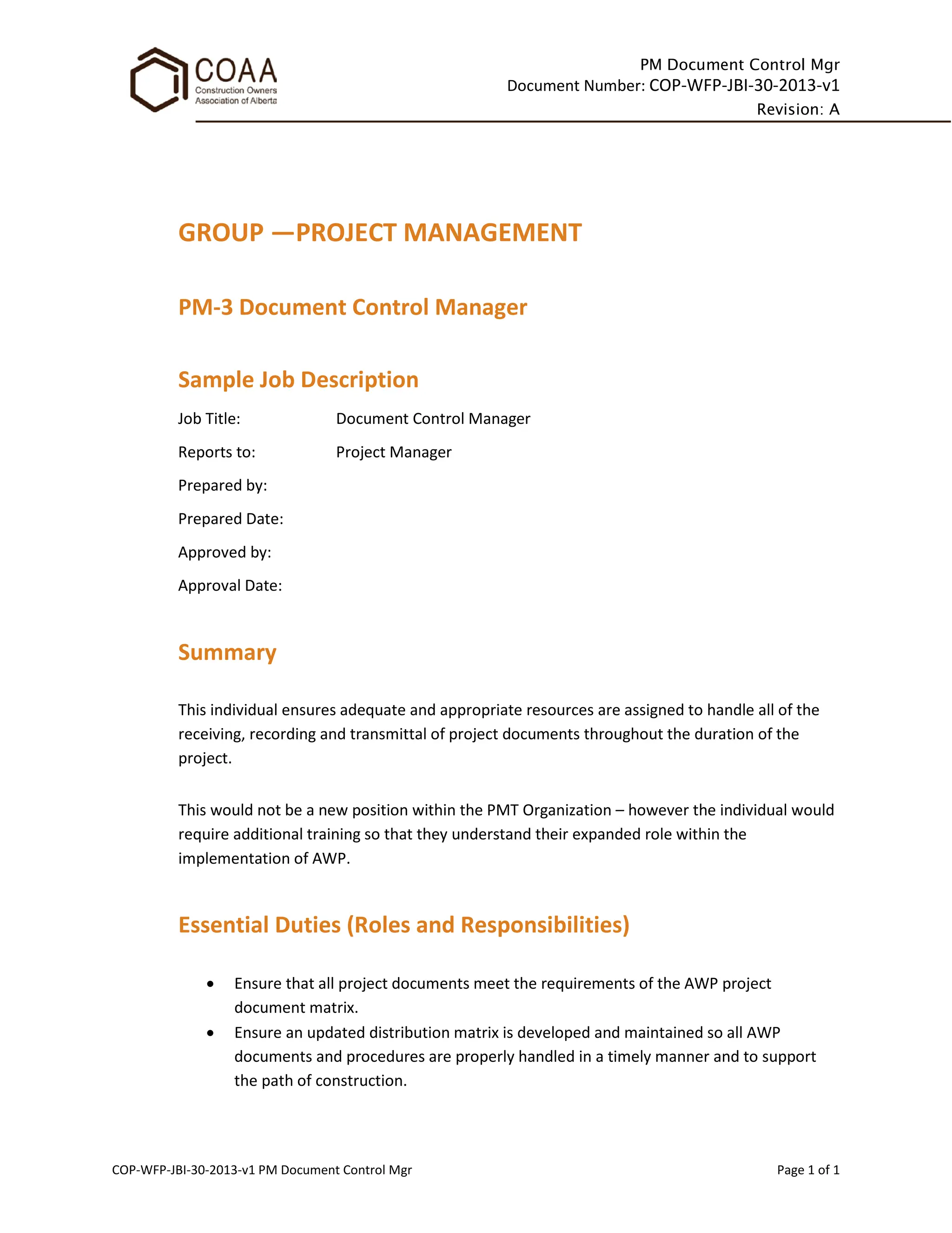 PM Document Control Mgr
Document Number: COP-WFP-JBI-30-2013-v1
Revision: A
COP-WFP-JBI-30-2013-v1 PM Document Control Mgr Page 1 of 1
GROUP —PROJECT MANAGEMENT
PM-3 Document Control Manager
Sample Job Description
Job Title: Document Control Manager
Reports to: Project Manager
Prepared by:
Prepared Date:
Approved by:
Approval Date:
Summary
This individual ensures adequate and appropriate resources are assigned to handle all of the
receiving, recording and transmittal of project documents throughout the duration of the
project.
This would not be a new position within the PMT Organization – however the individual would
require additional training so that they understand their expanded role within the
implementation of AWP.
Essential Duties (Roles and Responsibilities)
• Ensure that all project documents meet the requirements of the AWP project
document matrix.
• Ensure an updated distribution matrix is developed and maintained so all AWP
documents and procedures are properly handled in a timely manner and to support
the path of construction.
 