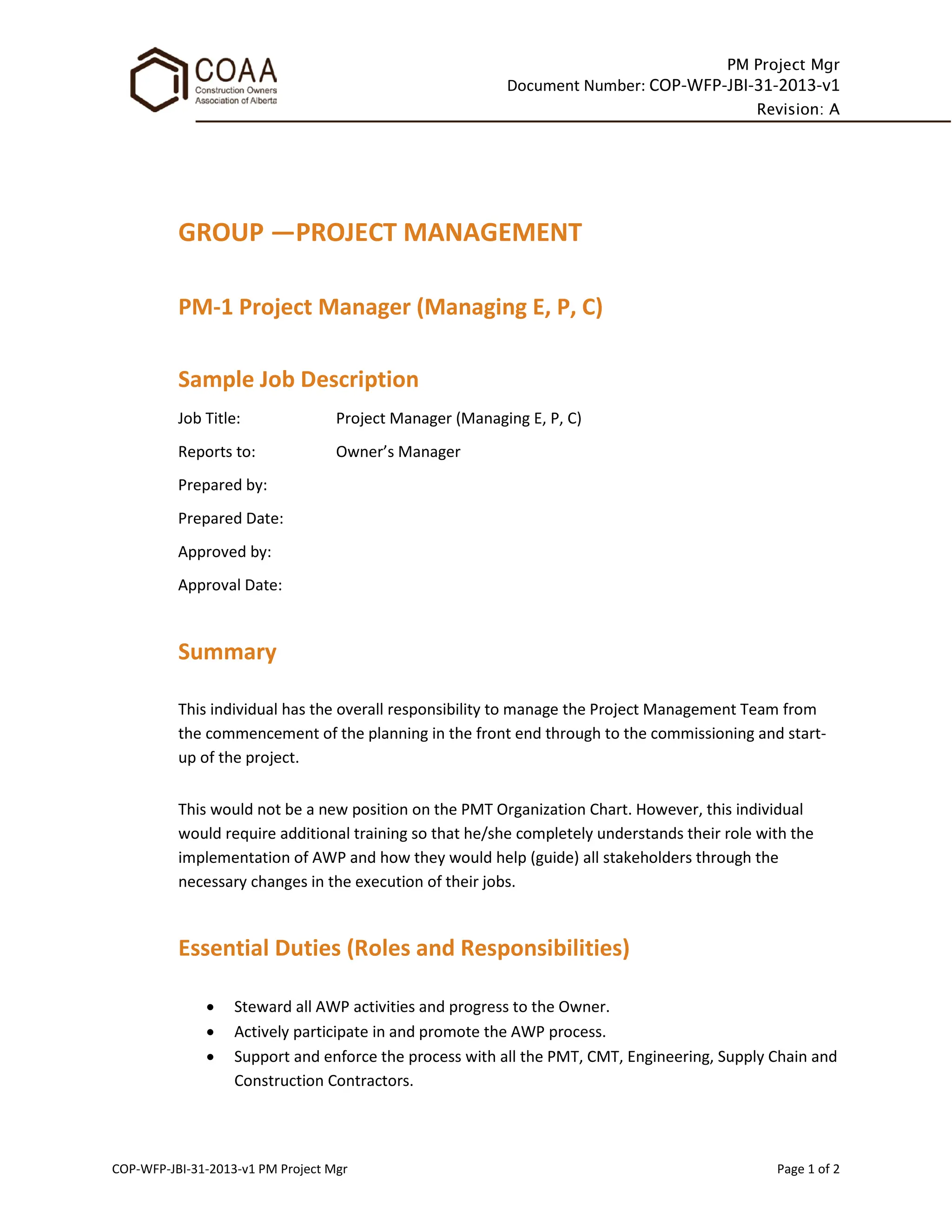 PM Project Mgr
Document Number: COP-WFP-JBI-31-2013-v1
Revision: A
COP-WFP-JBI-31-2013-v1 PM Project Mgr Page 1 of 2
GROUP —PROJECT MANAGEMENT
PM-1 Project Manager (Managing E, P, C)
Sample Job Description
Job Title: Project Manager (Managing E, P, C)
Reports to: Owner’s Manager
Prepared by:
Prepared Date:
Approved by:
Approval Date:
Summary
This individual has the overall responsibility to manage the Project Management Team from
the commencement of the planning in the front end through to the commissioning and start-
up of the project.
This would not be a new position on the PMT Organization Chart. However, this individual
would require additional training so that he/she completely understands their role with the
implementation of AWP and how they would help (guide) all stakeholders through the
necessary changes in the execution of their jobs.
Essential Duties (Roles and Responsibilities)
• Steward all AWP activities and progress to the Owner.
• Actively participate in and promote the AWP process.
• Support and enforce the process with all the PMT, CMT, Engineering, Supply Chain and
Construction Contractors.
 