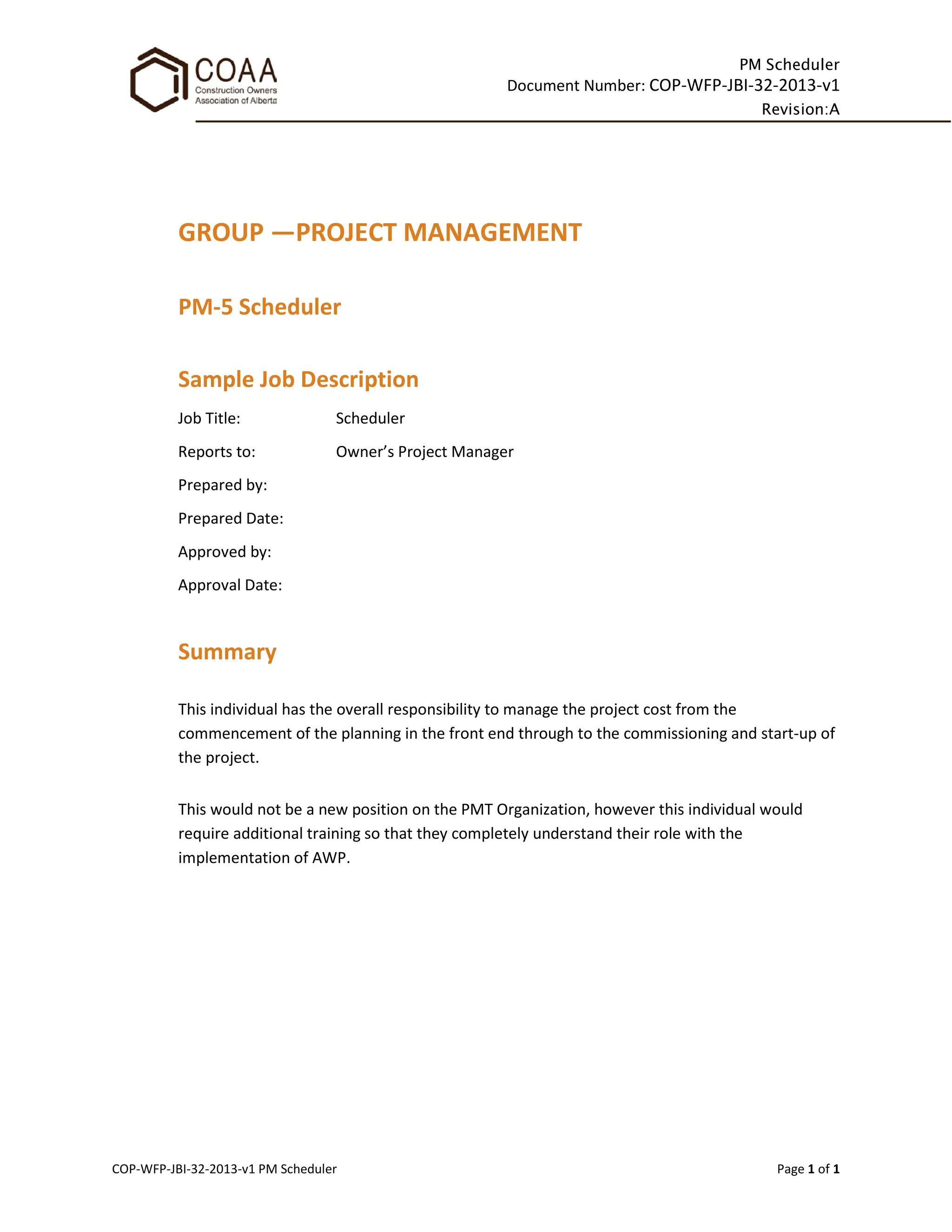 PM Scheduler
Document Number: COP-WFP-JBI-32-2013-v1
Revision:A
COP-WFP-JBI-32-2013-v1 PM Scheduler Page 1 of 1
GROUP —PROJECT MANAGEMENT
PM-5 Scheduler
Sample Job Description
Job Title: Scheduler
Reports to: Owner’s Project Manager
Prepared by:
Prepared Date:
Approved by:
Approval Date:
Summary
This individual has the overall responsibility to manage the project cost from the
commencement of the planning in the front end through to the commissioning and start-up of
the project.
This would not be a new position on the PMT Organization, however this individual would
require additional training so that they completely understand their role with the
implementation of AWP.
 
