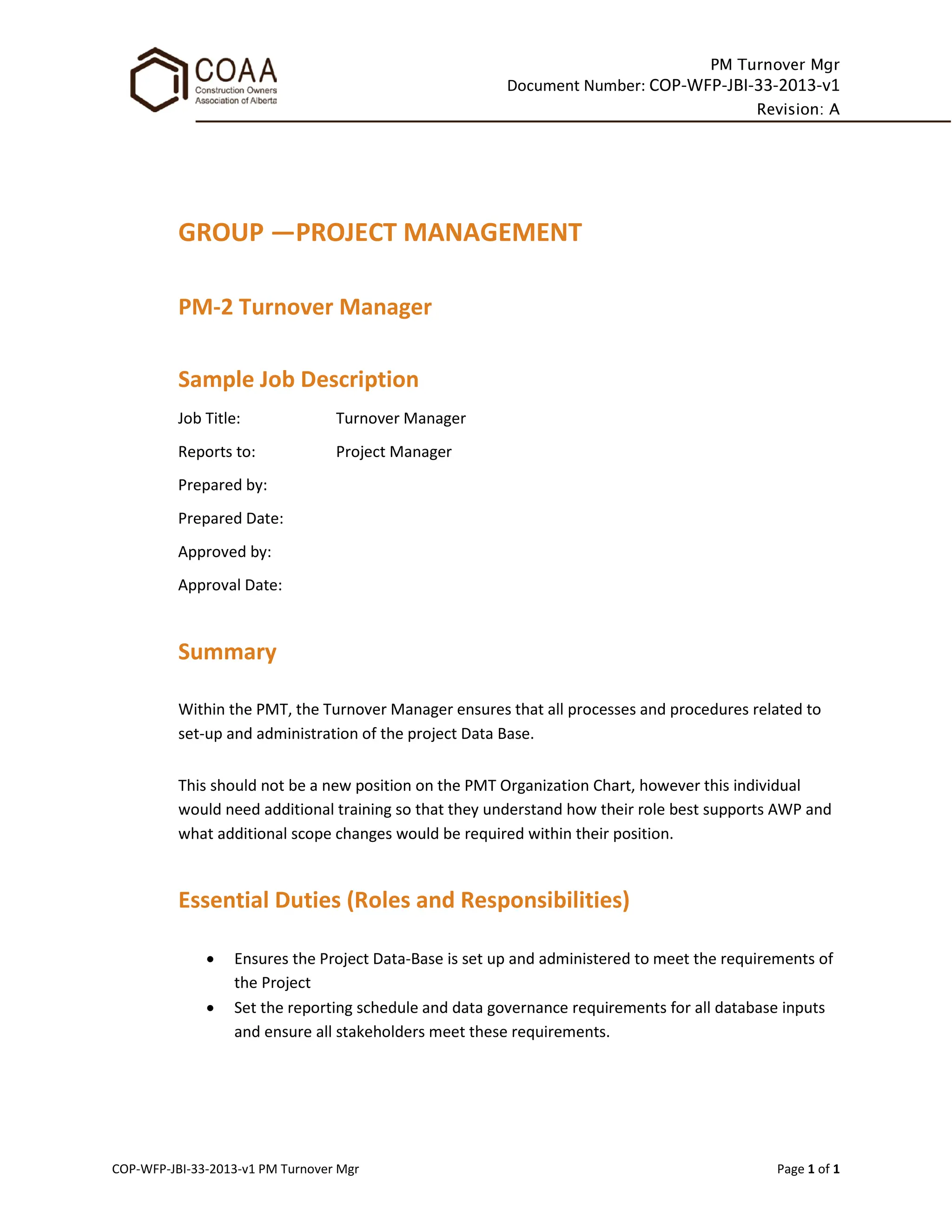PM Turnover Mgr
Document Number: COP-WFP-JBI-33-2013-v1
Revision: A
COP-WFP-JBI-33-2013-v1 PM Turnover Mgr Page 1 of 1
GROUP —PROJECT MANAGEMENT
PM-2 Turnover Manager
Sample Job Description
Job Title: Turnover Manager
Reports to: Project Manager
Prepared by:
Prepared Date:
Approved by:
Approval Date:
Summary
Within the PMT, the Turnover Manager ensures that all processes and procedures related to
set-up and administration of the project Data Base.
This should not be a new position on the PMT Organization Chart, however this individual
would need additional training so that they understand how their role best supports AWP and
what additional scope changes would be required within their position.
Essential Duties (Roles and Responsibilities)
• Ensures the Project Data-Base is set up and administered to meet the requirements of
the Project
• Set the reporting schedule and data governance requirements for all database inputs
and ensure all stakeholders meet these requirements.
 