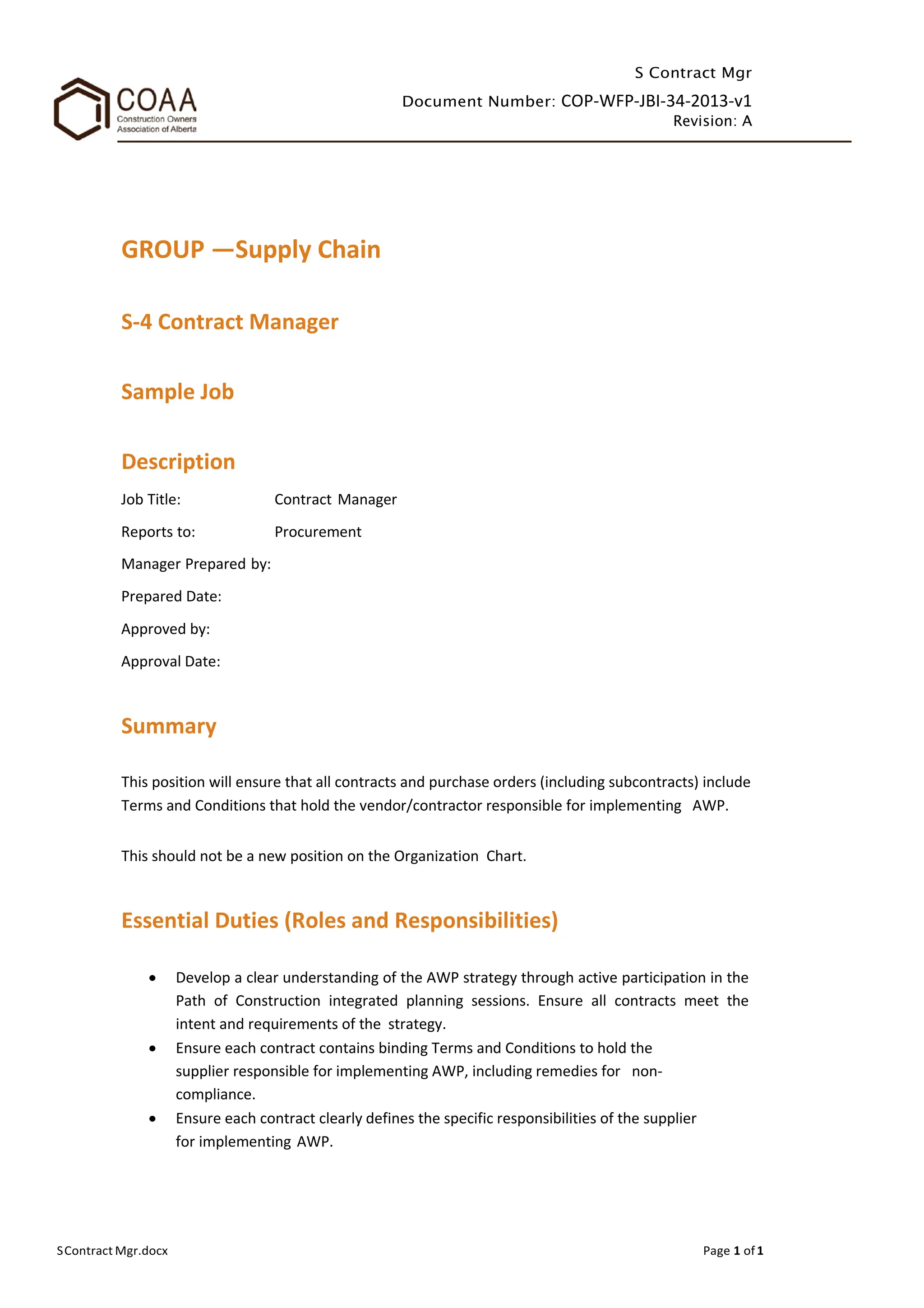 S Contract Mgr
Document Number: COP-WFP-JBI-34-2013-v1
Revision: A
GROUP —Supply Chain
S-4 Contract Manager
Sample Job
Description
Job Title: Contract Manager
Reports to: Procurement
Manager Prepared by:
Prepared Date:
Approved by:
Approval Date:
Summary
This position will ensure that all contracts and purchase orders (including subcontracts) include
Terms and Conditions that hold the vendor/contractor responsible for implementing AWP.
This should not be a new position on the Organization Chart.
Essential Duties (Roles and Responsibilities)
• Develop a clear understanding of the AWP strategy through active participation in the
Path of Construction integrated planning sessions. Ensure all contracts meet the
intent and requirements of the strategy.
• Ensure each contract contains binding Terms and Conditions to hold the
supplier responsible for implementing AWP, including remedies for non-
compliance.
• Ensure each contract clearly defines the specific responsibilities of the supplier
for implementing AWP.
SContract Mgr.docx Page 1 of1
 