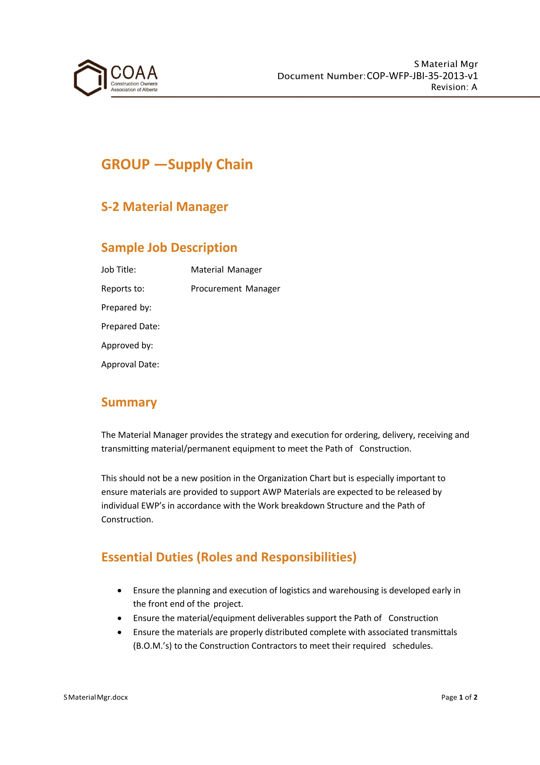 S Material Mgr
Document Number:COP-WFP-JBI-35-2013-v1
Revision: A
SMaterialMgr.docx Page 1 of 2
GROUP —Supply Chain
S-2 Material Manager
Sample Job Description
Job Title: Material Manager
Reports to: Procurement Manager
Prepared by:
Prepared Date:
Approved by:
Approval Date:
Summary
The Material Manager provides the strategy and execution for ordering, delivery, receiving and
transmitting material/permanent equipment to meet the Path of Construction.
This should not be a new position in the Organization Chart but is especially important to
ensure materials are provided to support AWP Materials are expected to be released by
individual EWP’s in accordance with the Work breakdown Structure and the Path of
Construction.
Essential Duties (Roles and Responsibilities)
• Ensure the planning and execution of logistics and warehousing is developed early in
the front end of the project.
• Ensure the material/equipment deliverables support the Path of Construction
• Ensure the materials are properly distributed complete with associated transmittals
(B.O.M.’s) to the Construction Contractors to meet their required schedules.
 