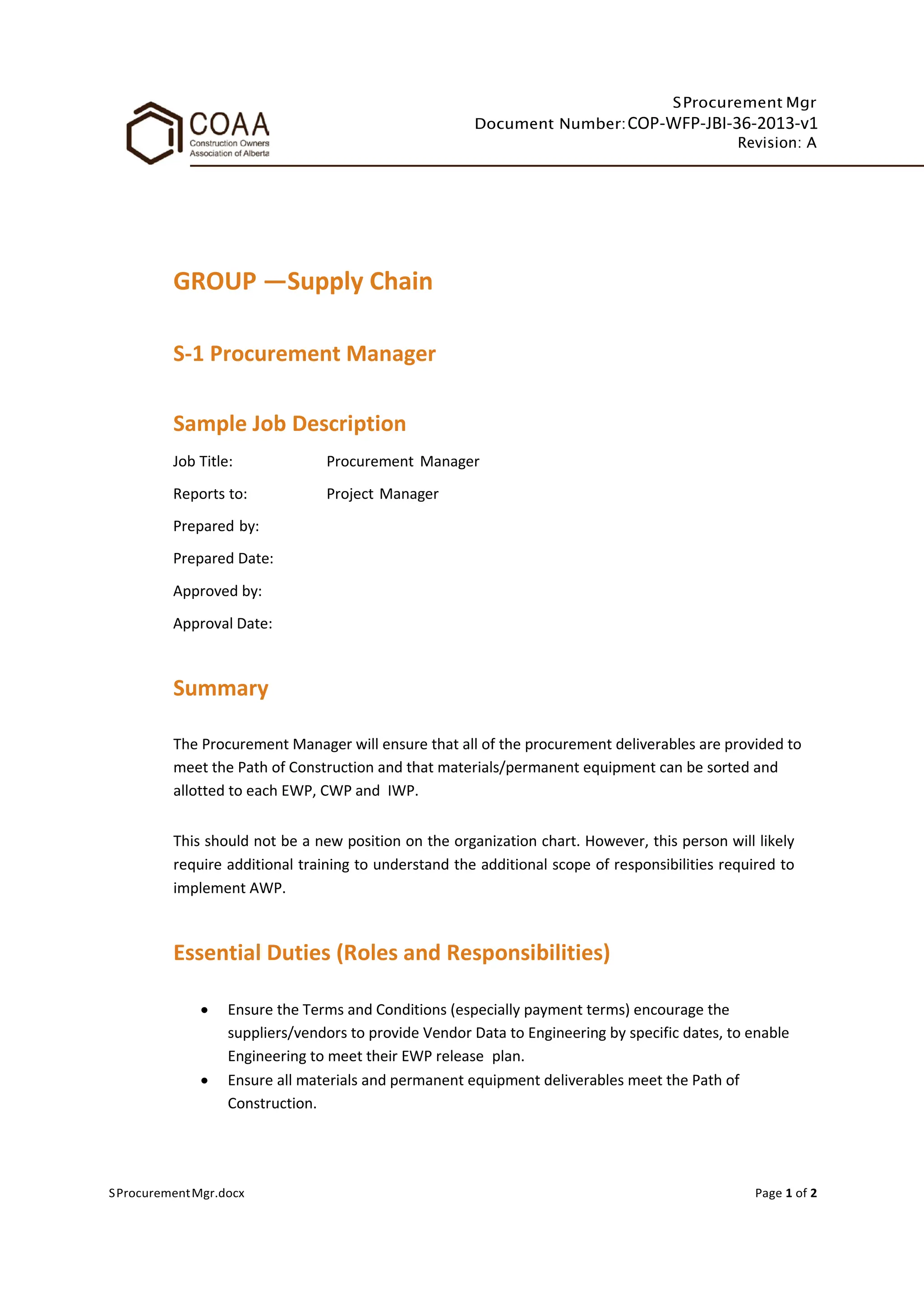 SProcurement Mgr
Document Number:COP-WFP-JBI-36-2013-v1
Revision: A
SProcurementMgr.docx Page 1 of 2
GROUP —Supply Chain
S-1 Procurement Manager
Sample Job Description
Job Title: Procurement Manager
Reports to: Project Manager
Prepared by:
Prepared Date:
Approved by:
Approval Date:
Summary
The Procurement Manager will ensure that all of the procurement deliverables are provided to
meet the Path of Construction and that materials/permanent equipment can be sorted and
allotted to each EWP, CWP and IWP.
This should not be a new position on the organization chart. However, this person will likely
require additional training to understand the additional scope of responsibilities required to
implement AWP.
Essential Duties (Roles and Responsibilities)
• Ensure the Terms and Conditions (especially payment terms) encourage the
suppliers/vendors to provide Vendor Data to Engineering by specific dates, to enable
Engineering to meet their EWP release plan.
• Ensure all materials and permanent equipment deliverables meet the Path of
Construction.
 