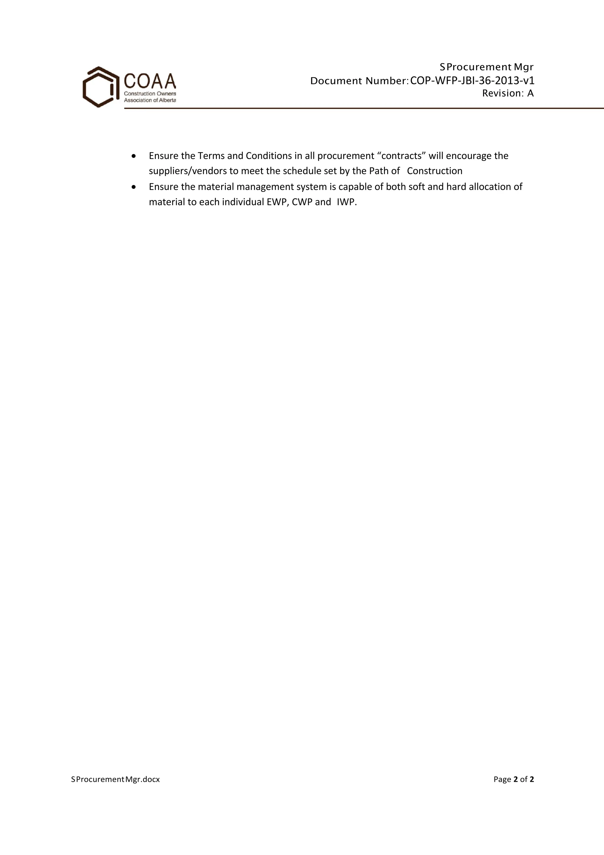 SProcurement Mgr
Document Number:COP-WFP-JBI-36-2013-v1
Revision: A
SProcurementMgr.docx Page 2 of 2
• Ensure the Terms and Conditions in all procurement “contracts” will encourage the
suppliers/vendors to meet the schedule set by the Path of Construction
• Ensure the material management system is capable of both soft and hard allocation of
material to each individual EWP, CWP and IWP.
 