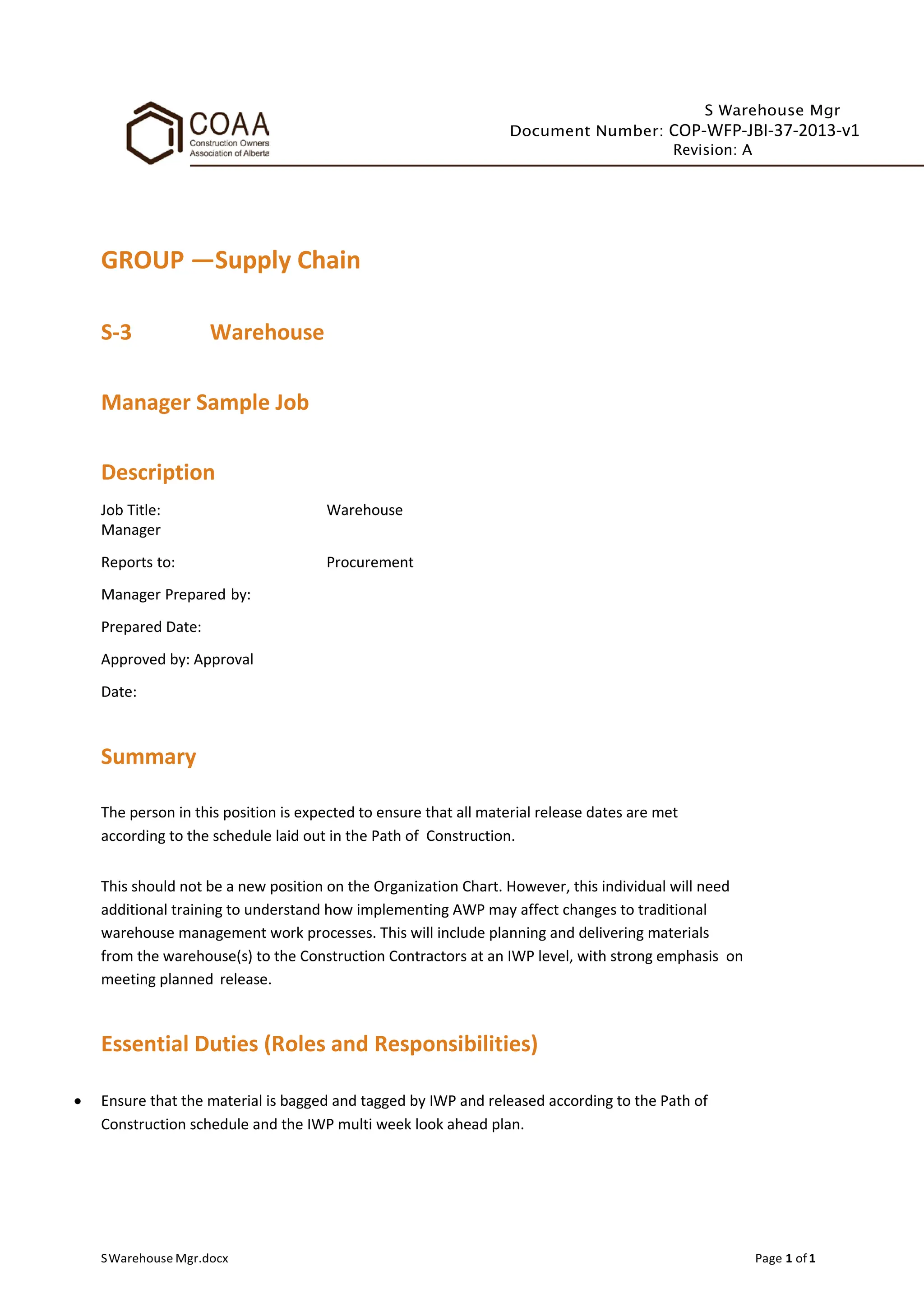 S Warehouse Mgr
Document Number: COP-WFP-JBI-37-2013-v1
Revision: A
GROUP —Supply Chain
S-3 Warehouse
Manager Sample Job
Description
Job Title: Warehouse
Manager
Reports to: Procurement
Manager Prepared by:
Prepared Date:
Approved by: Approval
Date:
Summary
The person in this position is expected to ensure that all material release dates are met
according to the schedule laid out in the Path of Construction.
This should not be a new position on the Organization Chart. However, this individual will need
additional training to understand how implementing AWP may affect changes to traditional
warehouse management work processes. This will include planning and delivering materials
from the warehouse(s) to the Construction Contractors at an IWP level, with strong emphasis on
meeting planned release.
Essential Duties (Roles and Responsibilities)
• Ensure that the material is bagged and tagged by IWP and released according to the Path of
Construction schedule and the IWP multi week look ahead plan.
SWarehouse Mgr.docx Page 1 of1
 