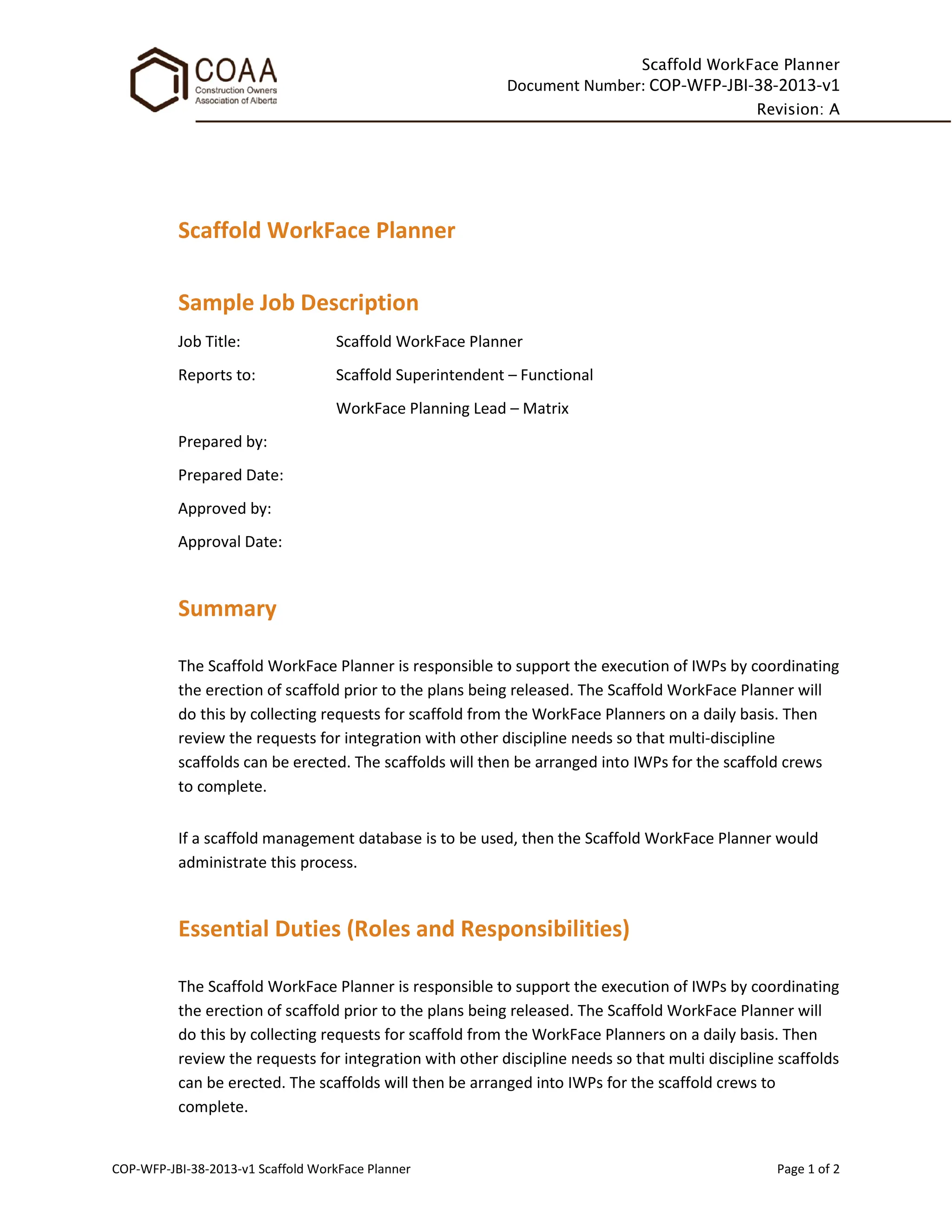 Scaffold WorkFace Planner
Document Number: COP-WFP-JBI-38-2013-v1
Revision: A
COP-WFP-JBI-38-2013-v1 Scaffold WorkFace Planner Page 1 of 2
Scaffold WorkFace Planner
Sample Job Description
Job Title: Scaffold WorkFace Planner
Reports to: Scaffold Superintendent – Functional
WorkFace Planning Lead – Matrix
Prepared by:
Prepared Date:
Approved by:
Approval Date:
Summary
The Scaffold WorkFace Planner is responsible to support the execution of IWPs by coordinating
the erection of scaffold prior to the plans being released. The Scaffold WorkFace Planner will
do this by collecting requests for scaffold from the WorkFace Planners on a daily basis. Then
review the requests for integration with other discipline needs so that multi-discipline
scaffolds can be erected. The scaffolds will then be arranged into IWPs for the scaffold crews
to complete.
If a scaffold management database is to be used, then the Scaffold WorkFace Planner would
administrate this process.
Essential Duties (Roles and Responsibilities)
The Scaffold WorkFace Planner is responsible to support the execution of IWPs by coordinating
the erection of scaffold prior to the plans being released. The Scaffold WorkFace Planner will
do this by collecting requests for scaffold from the WorkFace Planners on a daily basis. Then
review the requests for integration with other discipline needs so that multi discipline scaffolds
can be erected. The scaffolds will then be arranged into IWPs for the scaffold crews to
complete.
 