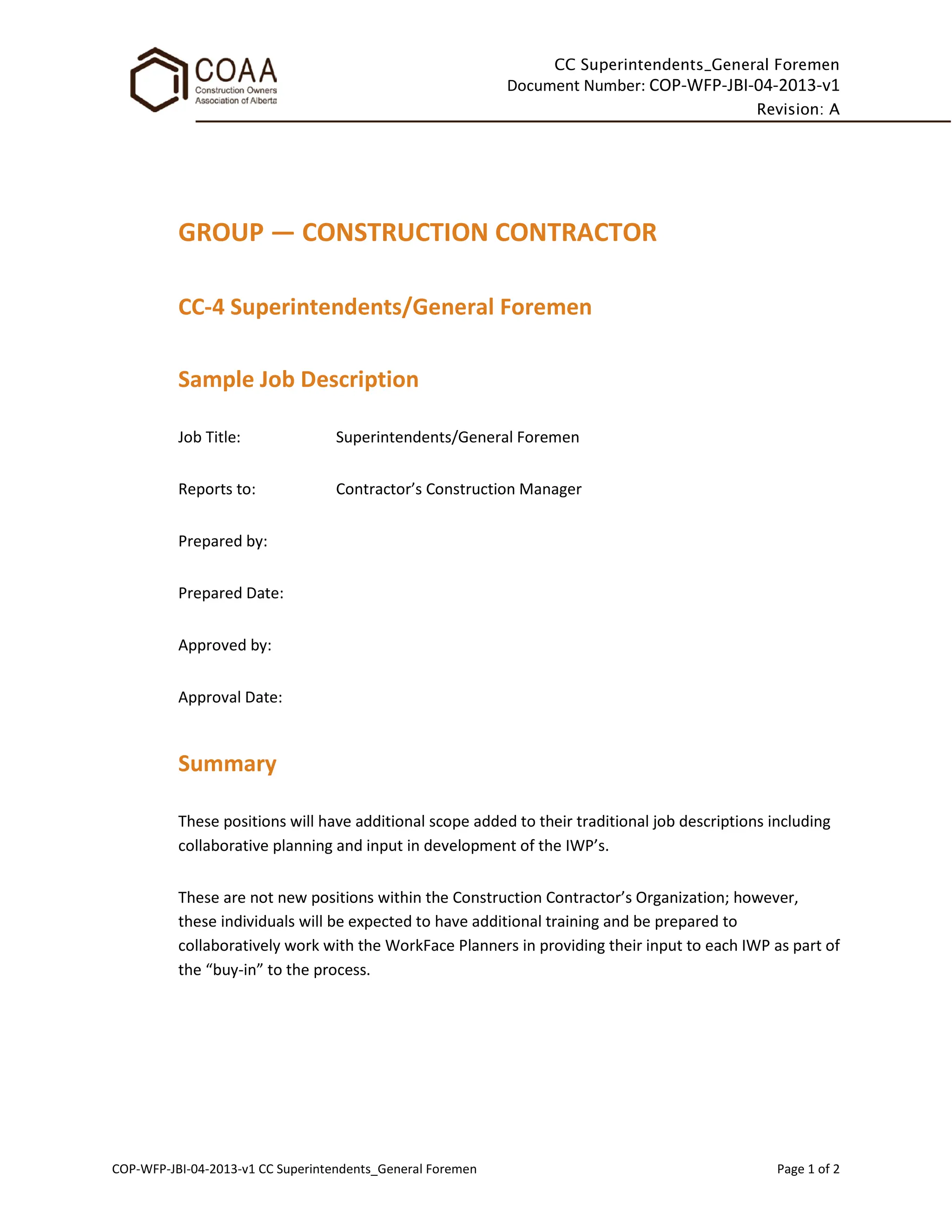 CC Superintendents_General Foremen
Document Number: COP-WFP-JBI-04-2013-v1
Revision: A
COP-WFP-JBI-04-2013-v1 CC Superintendents_General Foremen Page 1 of 2
GROUP — CONSTRUCTION CONTRACTOR
CC-4 Superintendents/General Foremen
Sample Job Description
Job Title: Superintendents/General Foremen
Reports to: Contractor’s Construction Manager
Prepared by:
Prepared Date:
Approved by:
Approval Date:
Summary
These positions will have additional scope added to their traditional job descriptions including
collaborative planning and input in development of the IWP’s.
These are not new positions within the Construction Contractor’s Organization; however,
these individuals will be expected to have additional training and be prepared to
collaboratively work with the WorkFace Planners in providing their input to each IWP as part of
the “buy-in” to the process.
 