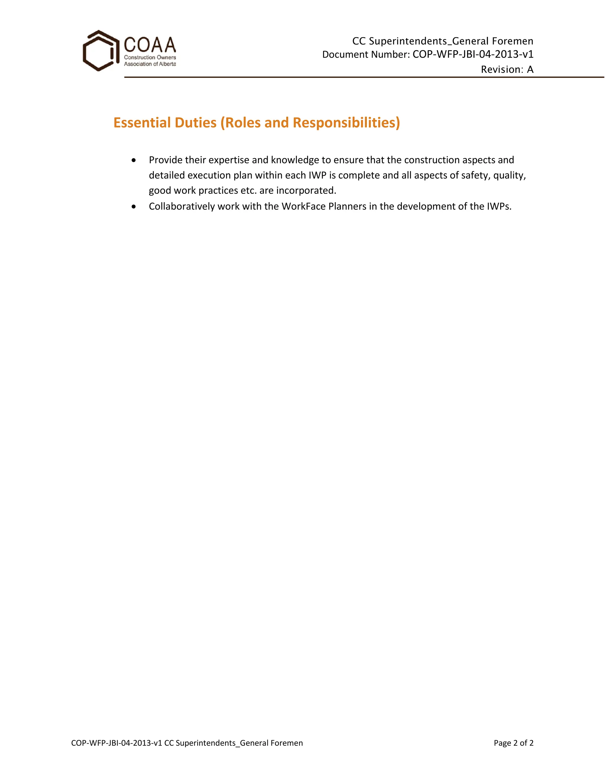 CC Superintendents_General Foremen
Document Number: COP-WFP-JBI-04-2013-v1
Revision: A
COP-WFP-JBI-04-2013-v1 CC Superintendents_General Foremen Page 2 of 2
Essential Duties (Roles and Responsibilities)
• Provide their expertise and knowledge to ensure that the construction aspects and
detailed execution plan within each IWP is complete and all aspects of safety, quality,
good work practices etc. are incorporated.
• Collaboratively work with the WorkFace Planners in the development of the IWPs.
 