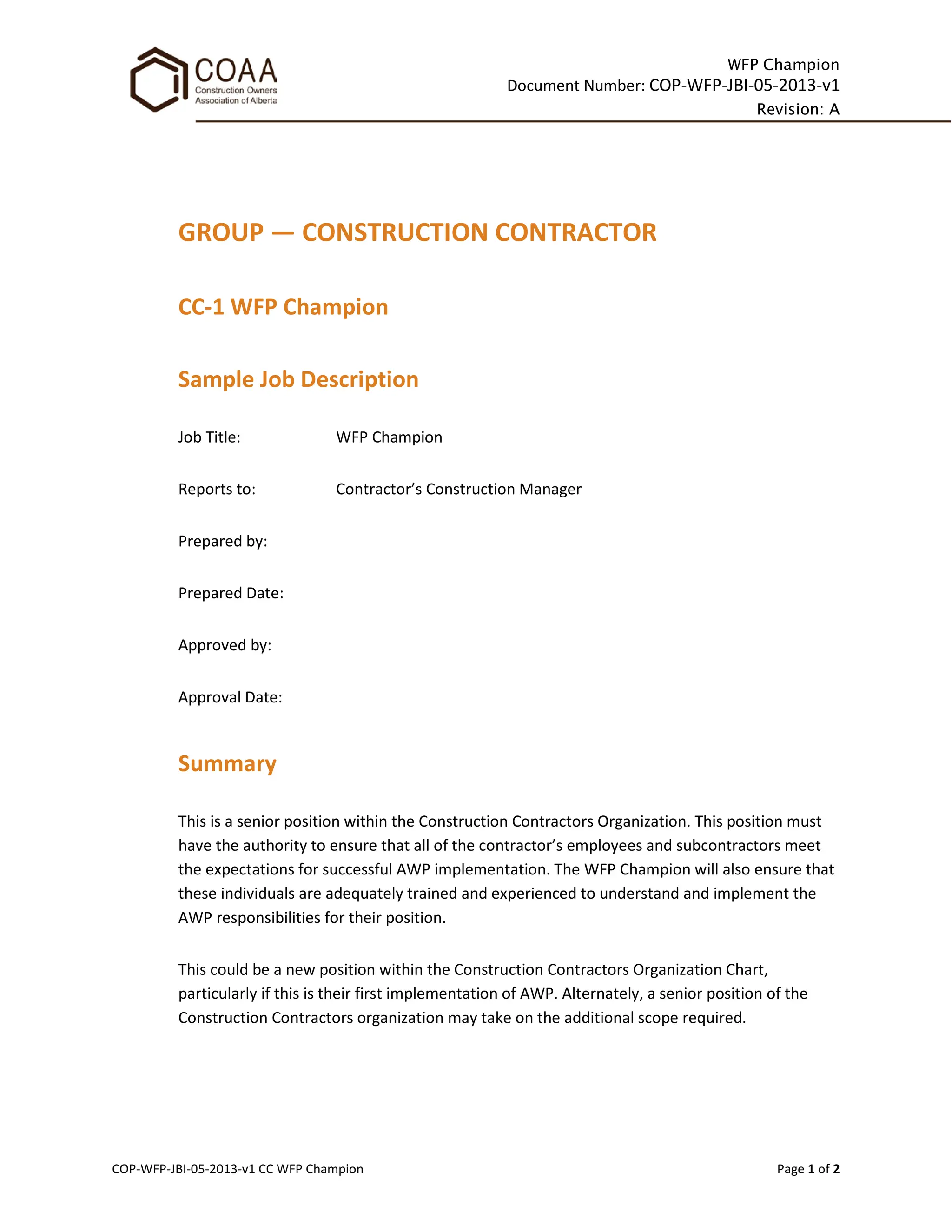 WFP Champion
Document Number: COP-WFP-JBI-05-2013-v1
Revision: A
COP-WFP-JBI-05-2013-v1 CC WFP Champion Page 1 of 2
GROUP — CONSTRUCTION CONTRACTOR
CC-1 WFP Champion
Sample Job Description
Job Title: WFP Champion
Reports to: Contractor’s Construction Manager
Prepared by:
Prepared Date:
Approved by:
Approval Date:
Summary
This is a senior position within the Construction Contractors Organization. This position must
have the authority to ensure that all of the contractor’s employees and subcontractors meet
the expectations for successful AWP implementation. The WFP Champion will also ensure that
these individuals are adequately trained and experienced to understand and implement the
AWP responsibilities for their position.
This could be a new position within the Construction Contractors Organization Chart,
particularly if this is their first implementation of AWP. Alternately, a senior position of the
Construction Contractors organization may take on the additional scope required.
 