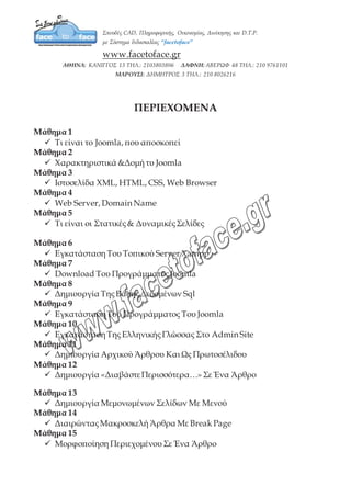 ΠΕΡΙΕΧΟΜΕΝΑ
Μάθημα 1
9 Τι είναι το Joomla, που αποσκοπεί
Μάθημα 2
9 Χαρακτηριστικά &Δομή τυ Joomla
Μάθημα 3
9 Ιστοσελίδα XML, HTML, CSS, Web Browser
Μάθημα 4
9 Web Server, Domain Name
Μάθημα 5
9 Τι είναι οι Στατικές & Δυναμικές Σελίδες
Μάθημα 6
9 Εγκατάσταση Του Τοπικού Server Xampp
Μάθημα 7
9 Download Του Προγράμματος Joomla
Μάθημα 8
9 Δημιουργία Της Βάσης Δεδομένων Sql
Μάθημα 9
9 Εγκατάσταση Του Προγράμματος Του Joomla
Μάθημα 10
9 Εγκατάσταση Της Ελληνικής Γλώσσας Στο Admin Site
Μάθημα 11
9 Δημιουργία Αρχικού Άρθρου Και Ως Πρωτοσέλιδου
Μάθημα 12
9 Δημιουργία «Διαβάστε Περισσότερα…» Σε Ένα Άρθρο
Μάθημα 13
9 Δημιουργία Μεμονωμένων Σελίδων Με Μενού
Μάθημα 14
9 Διαιρώντας Μακροσκελή Άρθρα Με Break Page
Μάθημα 15
9 Μορφοποίηση Περιεχομένου Σε Ένα Άρθρο
 