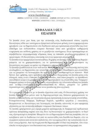 ΚΕΦΑΛΑΙΑ 1 ΩΣ 5
ΕΙΣΑΓΩΓΗ
Το Joomla είναι μια λύση για την ανάπτυξη ενός διαδικτυακού τόπου, γεμάτη
δυνατότητες αλλά και ταυτόχρονα εξαιρετικά ευέλικτη και φιλική, είναι η εφαρμογή που
χρειάζεστε για να δημοσιεύσετε στο διαδίκτυο από μια προσωπική ιστοσελίδα έως έναν
ολόκληρο και πολυσύνθετο εταιρικό δικτυακό τόπο που χρειάζεται καθημερινή
ενημέρωση και πολλούς χρήστες να το χειρίζονται ταυτόχρονα. Είναι προσαρμόσιμο σε
περιβάλλοντα επιχειρηματικής κλίμακας όπως τα intranets μεγάλων επιχειρήσεων ή
οργανισμών. Οι δυνατότητες επέκτασής του είναι πρακτικά απεριόριστες.
Το Joomla είναι εφαρμογή ανοικτού κώδικα. Η χρήση του Joomla είναι απολύτως
δωρεάν: μπορείτε να το χρησιμοποιήσετε, να το τροποποιήσετε και να διερευνήσετε τις
δυνατότητές του χωρίς να πρέπει να πληρώσετε κάποια άδεια χρήσης.
Το Joomla εγκαθίσταται σε έναν web server. Web Server είναι ο υπολογιστής εκείνος
που αναλαμβάνει να δημοσιεύσει την ιστοσελίδα στο διαδίκτυο. Οπωσδήποτε μια
ιστοσελίδα για να μπορέσει να λειτουργήσει θα πρέπει να είναι αποθηκευμένη σε
κάποιον Web Server. Σαν χρήστης, έχετε πρόσβαση στο περιβάλλον διαχείρισης του
Joomla μέσω ενός πλοηγού, όπως είναι ο Internet Explorer ή ο Firefox., από όπου
μπορείτε να προσθέσετε οποιοδήποτε κείμενο ή γραφικό και έτσι να δημιουργήσετε τις
ιστοσελίδες σας. Υπάρχουν διάφοροι τρόποι να ξεκινήσετε. Μπορείτε να κατεβάσετε την
τελευταία έκδοση του Joomla από το http://www.joomla.org/download.html. Αν θέλετε,
μπορείτε να μάθετε περισσότερα στον επίσημο ιστότοπο www.joomla.org (στα αγγλικά).
Το τι μπορείτε να κάνετε με το Joomla εξαρτάται από εσάς. Οι δυνατότητες χρήσης του
Joomla περιορίζονται μόνον από τη δημιουργικότητά σας. Κάποιοι χρησιμοποιούν το
Joomla για διασκέδαση, για τη κατασκευή μιας προσωπικής ή οικογενειακής
ιστοσελίδας. Ενσωματώνοντας διάφορα, διαθέσιμα δωρεάν, πρόσθετα εργαλεία /
επεκτάσεις, διευρύνονται οι δυνατότητες και λειτουργίες του Joomla, κάνοντάς το μια
εφαρμογή αξιόπιστη για την ανάπτυξη σοβαρών εταιρικών δικτυακών τόπων.
Το Joomla χρησιμοποιεί μια ισχυρή μηχανή προσαρμογής σε διαφορετικά σχεδιαστικά
πρότυπα (templating engine) που σας δίνει τη δυνατότητα να χρησιμοποιήσετε το δικό
σας, εξατομικευμένο, template. Μπορείτε είτε να δημιουργήσετε δικό σας template, είτε
να κατεβάσετε από το διαδίκτυο ένα από τα εκατοντάδες που διατίθενται δωρεάν, είτε
να αγοράσετε κάποιο από αυτά που πωλούνται, είτε να παραγγείλετε την κατασκευή
ενός σε έναν επαγγελματία. Από τη στιγμή που θα δημιουργηθεί το δικό σας template,
 