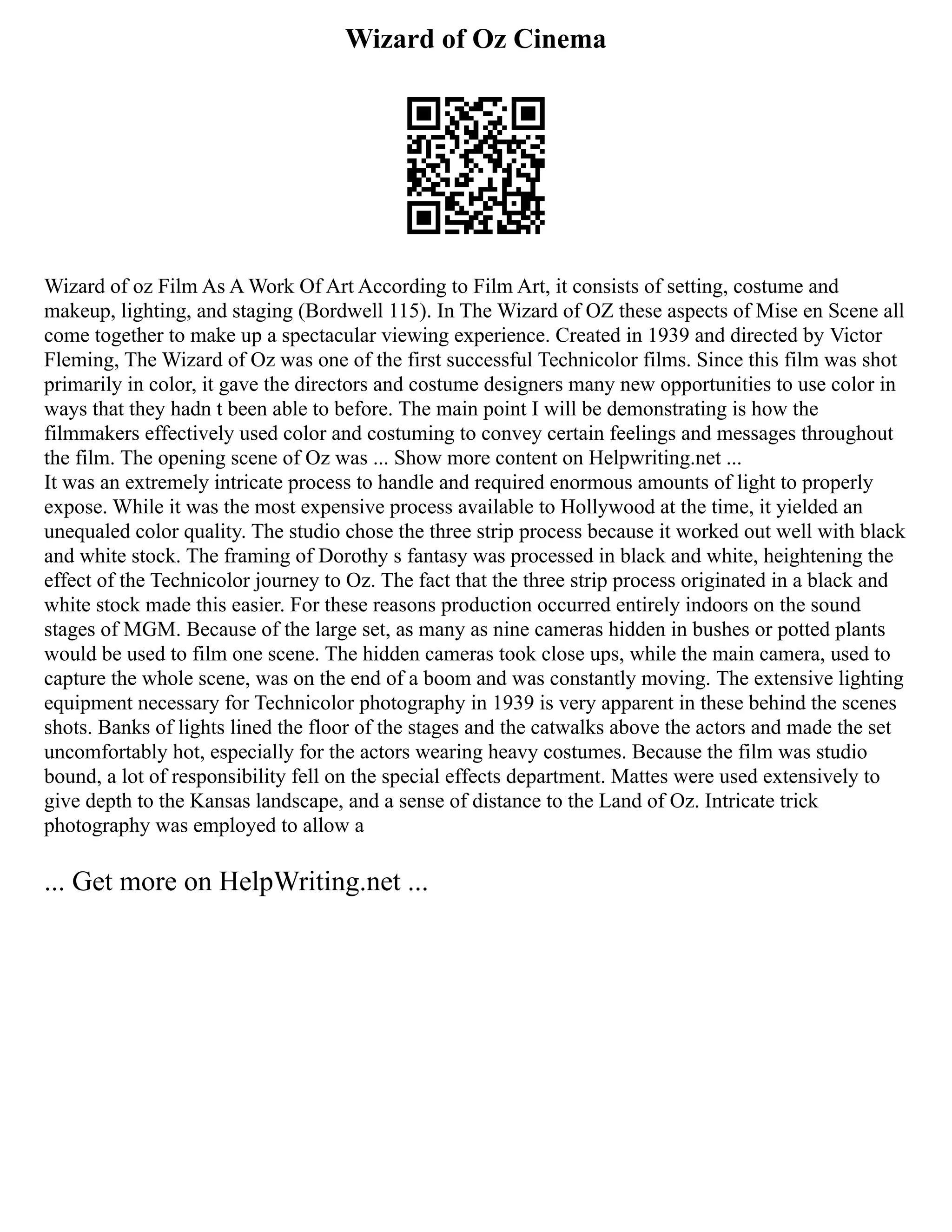 Wizard of Oz Cinema
Wizard of oz Film As A Work Of Art According to Film Art, it consists of setting, costume and
makeup, lighting, and staging (Bordwell 115). In The Wizard of OZ these aspects of Mise en Scene all
come together to make up a spectacular viewing experience. Created in 1939 and directed by Victor
Fleming, The Wizard of Oz was one of the first successful Technicolor films. Since this film was shot
primarily in color, it gave the directors and costume designers many new opportunities to use color in
ways that they hadn t been able to before. The main point I will be demonstrating is how the
filmmakers effectively used color and costuming to convey certain feelings and messages throughout
the film. The opening scene of Oz was ... Show more content on Helpwriting.net ...
It was an extremely intricate process to handle and required enormous amounts of light to properly
expose. While it was the most expensive process available to Hollywood at the time, it yielded an
unequaled color quality. The studio chose the three strip process because it worked out well with black
and white stock. The framing of Dorothy s fantasy was processed in black and white, heightening the
effect of the Technicolor journey to Oz. The fact that the three strip process originated in a black and
white stock made this easier. For these reasons production occurred entirely indoors on the sound
stages of MGM. Because of the large set, as many as nine cameras hidden in bushes or potted plants
would be used to film one scene. The hidden cameras took close ups, while the main camera, used to
capture the whole scene, was on the end of a boom and was constantly moving. The extensive lighting
equipment necessary for Technicolor photography in 1939 is very apparent in these behind the scenes
shots. Banks of lights lined the floor of the stages and the catwalks above the actors and made the set
uncomfortably hot, especially for the actors wearing heavy costumes. Because the film was studio
bound, a lot of responsibility fell on the special effects department. Mattes were used extensively to
give depth to the Kansas landscape, and a sense of distance to the Land of Oz. Intricate trick
photography was employed to allow a
... Get more on HelpWriting.net ...
 
