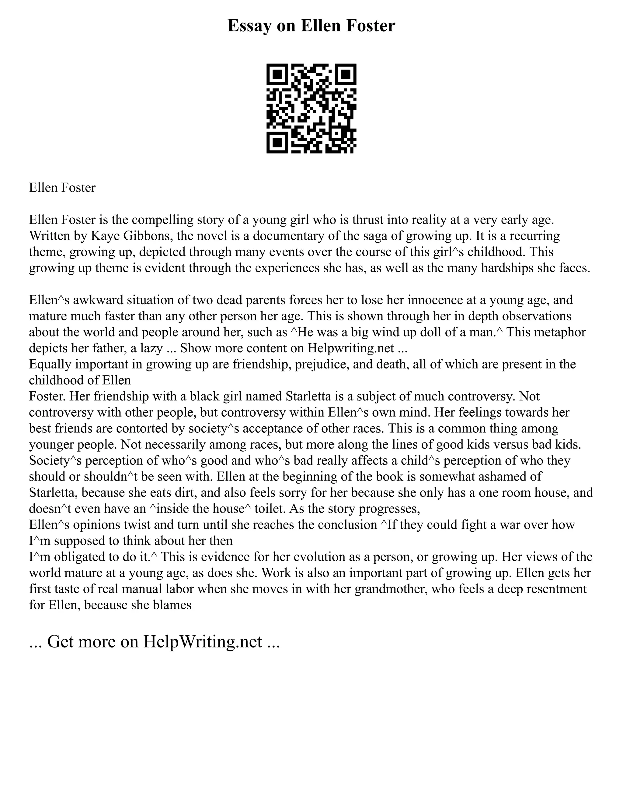 Essay on Ellen Foster
Ellen Foster
Ellen Foster is the compelling story of a young girl who is thrust into reality at a very early age.
Written by Kaye Gibbons, the novel is a documentary of the saga of growing up. It is a recurring
theme, growing up, depicted through many events over the course of this girl^s childhood. This
growing up theme is evident through the experiences she has, as well as the many hardships she faces.
Ellen^s awkward situation of two dead parents forces her to lose her innocence at a young age, and
mature much faster than any other person her age. This is shown through her in depth observations
about the world and people around her, such as ^He was a big wind up doll of a man.^ This metaphor
depicts her father, a lazy ... Show more content on Helpwriting.net ...
Equally important in growing up are friendship, prejudice, and death, all of which are present in the
childhood of Ellen
Foster. Her friendship with a black girl named Starletta is a subject of much controversy. Not
controversy with other people, but controversy within Ellen^s own mind. Her feelings towards her
best friends are contorted by society^s acceptance of other races. This is a common thing among
younger people. Not necessarily among races, but more along the lines of good kids versus bad kids.
Society^s perception of who^s good and who^s bad really affects a child^s perception of who they
should or shouldn^t be seen with. Ellen at the beginning of the book is somewhat ashamed of
Starletta, because she eats dirt, and also feels sorry for her because she only has a one room house, and
doesn^t even have an ^inside the house^ toilet. As the story progresses,
Ellen^s opinions twist and turn until she reaches the conclusion ^If they could fight a war over how
I^m supposed to think about her then
I^m obligated to do it.^ This is evidence for her evolution as a person, or growing up. Her views of the
world mature at a young age, as does she. Work is also an important part of growing up. Ellen gets her
first taste of real manual labor when she moves in with her grandmother, who feels a deep resentment
for Ellen, because she blames
... Get more on HelpWriting.net ...
 